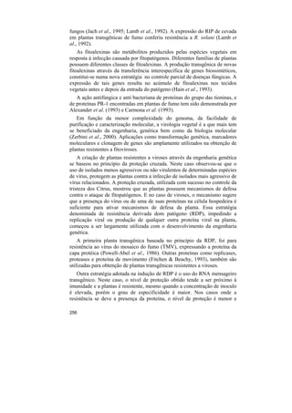fungos (Jach et al., 1995; Lamb et al., 1992). A expressão do RIP de cevada
em plantas transgênicas de fumo conferiu resistência a R. solani (Lamb et
al., 1992).
    As fitoalexinas são metábolitos produzidos pelas espécies vegetais em
resposta á infecção causada por fitopatógenos. Diferentes famílias de plantas
possuem diferentes classes de fitoalexinas. A produção transgênica de novas
fitoalexinas através da transferência interespecífica de genes biossintéticos,
constitui-se numa nova estratégia no controle parcial de doenças fúngicas. A
expressão de tais genes resulta no acúmulo de fitoalexinas nos tecidos
vegetais antes e depois da entrada do patógeno (Hain et al., 1993).
   A ação antifúngica e anti bacteriana de proteínas do grupo das tioninas, e
de proteínas PR-1 encontradas em plantas de fumo tem sido demonstrada por
Alexander et al. (1993) e Carmona et al. (1993).
   Em função da menor complexidade do genoma, da facilidade de
purificação e caracterização molecular, a virologia vegetal é a que mais tem
se beneficiado da engenharia, genética bem como da biologia molecular
(Zerbini et al., 2000). Aplicações como transformação genética, marcadores
moleculares e clonagem de genes são amplamente utilizados na obtenção de
plantas resistentes a fitoviroses.
    A criação de plantas resistentes a viroses através da engenharia genética
se baseou no princípio da proteção cruzada. Neste caso observou-se que o
uso de isolados menos agressivos ou não virulentos de determinadas espécies
de vírus, protegem as plantas contra a infecção de isolados mais agressivo de
vírus relacionados. A proteção cruzada, utilizada com sucesso no controle da
tristeza dos Citrus, mostrou que as plantas possuem mecanismos de defesa
contra o ataque de fitopatógenos. E no caso de viroses, o mecanismo sugere
que a presença do vírus ou de uma de suas proteínas na célula hospedeira é
suficiente para ativar mecanismos de defesa da planta. Essa estratégia
denominada de resistência derivada dom patógeno (RDP), impedindo a
replicação viral ou produção de qualquer outra proteína viral na planta,
começou a ser largamente utilizada com o desenvolvimento da engenharia
genética.
    A primeira planta transgênica baseada no princípio da RDP, foi para
resistência ao vírus do mosaico do fumo (TMV), expressando a proteína da
capa protéica (Powell-Abel et al., 1986). Outras proteínas como replicases,
proteases e proteína de movimento (Fitchen & Beachy, 1993), também são
utilizadas para obtenção de plantas transgênicas resistentes a viroses.
   Outra estratégia adotada na indução de RDP é o uso do RNA mensageiro
transgênico. Neste caso, o nível de proteção obtido tende a ser próximo à
imunidade e a plantas é resistente, mesmo quando a concentração de inoculo
é elevada, porém o grau de especificidade é maior. Nos casos onde a
resistência se deve a presença da proteína, o nível de proteção é menor e

256
 