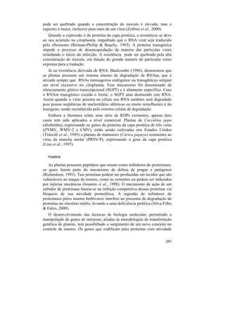 pode ser quebrado quando a concentração do inoculo é elevada, mas o
espectro é maior, inclusive para mais de um vírus (Zerbini et al., 2000).
    Quando a expressão é da proteína da capa protéica, a resistência se deve
ao seu acúmulo no citoplasma, impedindo que o RNA viral seja traduzido
pelo ribossomo (Reiman-Phillip & Beachy, 1993). A proteína transgênica
impede o processo de desencapsidação da maioria das partículas virais
retardando o início da infecção. A resistência pode ser quebrada pela alta
concentração de inoculo, em função do grande número de partículas virais
expostas para a tradução.
    Já na resistência derivada de RNA, Baulcombe (1996), demonstrou que
as plantas possuem um sistema interno de degradação de RNAm, que é
ativado sempre que RNAs mensageiros endógenos ou transgênicos atinjam
um nível excessivo no citoplasma. Esse mecanismo foi denominado de
silenciamento gênico transcripcional (SGPT) e é altamente específico. Caso
o RNAm transgênico exceda o limite, o SGPT atua destruindo este RNA.
Assim quando o vírus penetra na célula seu RNA também será degradado
pois possui seqüências de nucleotídeos idênticas ou muito semelhantes à do
transgene, sendo reconhecido pelo sistema celular de degradação.
   Embora a literatura relate uma série de RDPs existentes, apenas dois
casos tem sido aplicados a nível comercial. Plantas de Curcubita pepo
(abobrinha), expressando os genes da proteína da capa protéica de três vírus
(ZYMV, WMV-2 e CMV), estão sendo cultivadas nos Estados Unidos
(Triticoli et al., 1995) e plantas de mamoeiro (Carica papaya) resistentes ao
vírus da mancha anelar (PRSV-P), expressando o gene da capa protéica
(Lius et al., 1997).

   Insetos

   As plantas possuem peptídeos que atuam como inibidores de proteinases,
os quais fazem parte do mecanismo de defesa de pragas e patógenos
(Richardson, 1991). Tais proteínas podem ser produzidas em tecidos que são
vulneráveis ao ataque de insetos, como as sementes ou podem ser induzidos
por injúrias mecânicas (Jouanin et al., 1998). O mecanismo de ação de um
inibidor de proteinase baseia-se na inibição competitiva dessas proteínas via
bloqueio de sua atividade proteolítica. A ingestão de inibidores de
proteinases pelos insetos herbívoros interfere no processo de degradação de
proteinas no intestino médio, levando a uma deficiência protéica (Silva-Filho
& Falco, 2000).
   O desenvolvimento das técnicas de biologia molecular, permitindo a
manipulação de genes de interesse, aliadas às metodologias de transformção
genética de plantas, tem possibiltado o surgimento de um novo conceito no
controle de insetos. Os genes que codificam para proteínas com atividade

                                                                         257
 