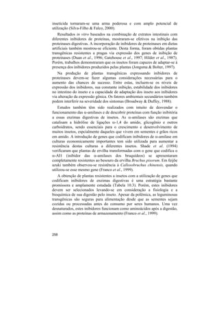 inseticida tornaram-se uma arma poderosa e com amplo potencial de
utilização (Silva-Filho & Falco, 2000).
    Resultados in vitro baseados na combinação de extratos intestinais com
diferentes inibidores de proteínas, mostraram-se efetivos na inibição das
proteinases digestivas. A incorporação de inibidores de proteinases em dietas
artificiais também mostrou-se eficiente. Desta forma, foram obtidas plantas
transgênicas resistentes a pragas via expressão dos genes de inibição de
proteinases (Duan et al., 1996; Gatehouse et al., 1997; Hilder et al., 1987).
Porém, trabalhos demonstraram que os insetos foram capazes de adaptar-se à
presença dos inibidores produzidos pelas plantas (Jongsma & Bolter, 1997).
   Na produção de plantas transgênicas expressando inibidores de
proteinases devem-se fazer algumas considerações necessárias para o
aumento das chances de sucesso. Entre estas, incluem-se os níveis de
expressão dos inibidores, sua constante inibição, estabilidade dos inibidores
no intestino do inseto e a capacidade de adaptação dos inseto aos inibidores
via alteração da expressão gênica. Os fatores ambientais secundários também
podem interferir na severidade dos sintomas (Broadway & Duffey, 1988).
    Estudos também têm sido realizados com intuito de desvendar o
funcionamento das α-amilases e de descobrir proteínas com função inibitória
a essas enzimas digestivas de insetos. As α-amilases são enzimas que
catalisam a hidrólise de ligações α-1,4 do amido, glicogênio e outros
carboidratos, sendo essenciais para o crescimento e desenvolvimento de
muitos insetos, espcialmente daqueles que vivem em sementes e grãos ricos
em amido. A introdução de genes que codificam inibidores de α-amilase em
culturas economicamente importantes tem sido utilizada para aumentar a
resistência destas culturas a diferentes insetos. Shade et al. (1994)
verificaram que plantas de ervilha transformadas com o gene que codifica o
α-AI1 (inibidor das α-amilases dos bruquídeos) se apresentaram
completamente resistentes ao besouro da ervilha Bruchus pisorum. Em feijõe
azuki também observou-se resistência à Callosobruchus chinensis, quando
utilizou-se esse mesmo gene (Franco et al., 1999).
   A obtenção de plantas resistentes a insetos com a utilização de genes que
codificam inibidores de enzimas digestivas é uma estratégia bastante
promissora e amplamente estudada (Tabela 10.3). Porém, estes inibidores
devem ser selecionados levando-se em consideração a fisiologia e a
bioquímica de sua digestão pelo inseto. Apesar da polêmica, as leguminosas
transgênicas são seguras para alimentação desde que as sementes sejam
cozidas ou processadas antes do consumo por seres humanos. Uma vez
desnaturados, estes inibidores funcionam como aminoácidos após a digestão,
assim como as proteínas de armazenamento (Franco et al., 1999).




258
 