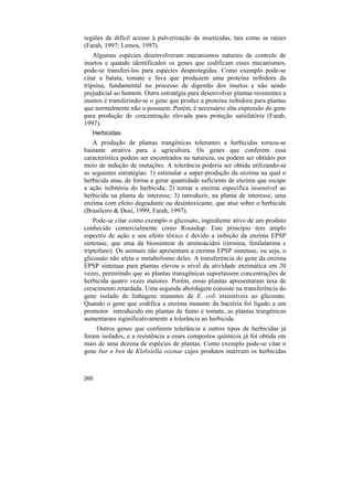 regiões de difícil acesso à pulverização de inseticidas, tais como as raízes
(Farah, 1997; Lemos, 1997).
    Algumas espécies desenvolveram mecanismos naturais de controle de
insetos e quando identificados os genes que codificam esses mecanismos,
pode-se transferi-los para espécies desprotegidas. Como exemplo pode-se
citar a batata, tomate e fava que produzem uma proteína inibidora da
tripsina, fundamental no processo de digestão dos insetos e não sendo
prejudicial ao homem. Outra estratégia para desenvolver plantas resistentes a
insetos é transferindo-se o gene que produz a proteína inibidora para plantas
que normalmente não o possuem. Porém, é necessário alta expressão do gene
para produção de concentração elevada para proteção satisfatória (Farah,
1997).
   Herbicidas
   A produção de plantas trangênicas tolerantes a herbicidas tornou-se
bastante atrativa para a agricultura. Os genes que conferem essa
característica podem ser encontrados na natureza, ou podem ser obtidos por
meio de indução de mutações. A tolerância poderia ser obtida utilizando-se
as seguintes estratégias: 1) estimular a super-produção da enzima na qual o
herbicida atua, de forma a gerar quantidade suficiente de enzima que escape
a ação inibitória do herbicida; 2) tornar a enzima específica insensível ao
herbicida na planta de interesse; 3) introduzir, na planta de interesse, uma
enzima com efeito degradante ou desintoxicante, que atue sobre o herbicida
(Brasileiro & Dusi, 1999; Farah, 1997).
    Pode-se citar como exemplo o glicosato, ingrediente ativo de um produto
conhecido comercialmente como Roundup. Este princípio tem amplo
espectro de ação e seu efeito tóxico é devido a inibição da enzima EPSP
sintetase, que atua da biossintese de aminoácidos (tirosina, fenilalanina e
triptofano). Os animais não apresentam a enzima EPSP sintetase, ou seja, o
glicosato não afeta o metabolismo deles. A transferência do gene da enzima
EPSP sintetase para plantas elevou o nível da atividade enzimática em 20
vezes, permitindo que as plantas transgênicas suportassem concentrações de
herbicida quatro vezes maiores. Porém, essas plantas apresentaram taxa de
crescimento retardada. Uma segunda abordagem consiste na transferência do
gene isolado de linhagens mutantes de E. coli insensíveis ao glicosato.
Quando o gene que codifica a enzima mutante da bactéria foi ligado a um
promotor introduzido em plantas de fumo e tomate, as plantas trangênicas
aumentaram siginificativamente a tolerância ao herbicida.
    Outros genes que conferem tolerância a outros tipos de herbicidas já
foram isolados, e a resistência a esses compostos químicos já foi obtida em
mais de uma dezena de espécies de plantas. Como exemplo pode-se citar o
gene bar e bxn de Klebsiella ozenae cujos produtos inativam os herbicidas



260
 
