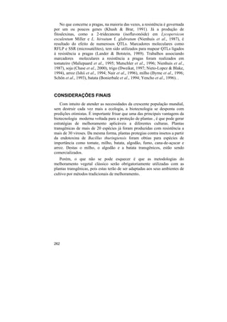 No que concerne a pragas, na maioria das vezes, a resistência é governada
por um ou poucos genes (Khush & Brar, 1991). Já a produção de
fitoalexinas, como a 2-tridecanona (isoflavonóide) em Lycopersicon
esculentum Miller e L. hirsutum f. glabratum (Nienhuis et al., 1987), é
resultado do efeito de numerosos QTLs. Marcadores moleculares como
RFLP e SSR (microsatélites), tem sido utilizados para mapear QTLs ligados
á resistência a pragas (Lander & Botstein, 1989). Trabalhos associando
marcadores moleculares a resistência a pragas foram realizados em
tomateiro (Maliepaard et al., 1995; Mutschler et al., 1996; Nienhuis et al.,
1987), soja (Chase et al., 2000), trigo (Dweikat, 1997; Nieto-Lopez & Blake,
1994), arroz (Ishii et al., 1994; Nair et al., 1996), milho (Byrne et al., 1996;
Schön et al., 1993), batata (Bonierbale et al., 1994; Yencho et al., 1996). .



CONSIDERAÇÕES FINAIS
    Com intuito de atender as necessidades da crescente população mundial,
sem destruir cada vez mais a ecologia, a biotecnologia se desponta com
predições otimistas. É importante frisar que uma das principais vantagens da
biotecnologia moderna voltada para a proteção de plantas , é que pode gerar
estratégias de melhoramento aplicáveis a diferentes culturas. Plantas
transgênicas de mais de 20 espécies já foram produzidas com resistência a
mais de 30 viroses. Da mesma forma, plantas protegias contra insetos a partir
da endotoxina de Bacillus thuringiensis foram obtias para espécies de
importância como tomate, milho, batata, algodão, fumo, cana-de-açucar e
arroz. Destas o milho, o algodão e a batata transgênicos, estão sendo
comercializados.
   Porém, o que não se pode esquecer é que as metodologias do
melhoramento vegetal clássico serão obrigatoriamente utilizadas com as
plantas transgênicas, pois estas terão de ser adaptadas aos seus ambientes de
cultivo por métodos tradicionais de melhoramento.




262
 