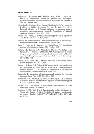 BIBLIOGRAFIA

Aldwinckle, T.S.; Ahkong, Q.F.; Bangham, A.D.; Fisher, D.; Lucy, J.A.
   Effects of poly(ethilene glycol) on liposome and erythrocytes:
   permeability changes and membrane fusion. Biochemical and Biophysics
   Acta 689: 548-560, 1982.
Alexander, D.; Goodman, R.M.; Gutrela, M.; glascock, C.; Weymann, K.;
   Friedrich, L.; Maddox, D.; Ahlgoy, P.; Luntz, T.; Ward, E.; Ryals, J.
   Increased tolerance to 2 Omycete pathogens in transgenic tobacco
   expressing pathogenesis-related protein-la. Proceedings of National
   Academic Science 909: 7327-7331, 1993.
Alfano, J.R.; Collmer, A. Bacterial pathogens in plants: life up against the
   wall. The Plant Cell 8:1683-1698, 1996.
Azevedo, J.L. Fungos: genética e melhoramento de fungos na biotecnologia.
  Biotecnologia Ciência & Desenvolvimento 1:12-15, 1997.
Baker, B.; Zambryski, P.; Staskawicz, B.; Dinesh-Kumar, S.P. Signalling in
  plant-microbe interactions. Science 276: 726-733, 1997
Barbara, E.L.; Lawson, D.W. White, K.K.; Shapiro, J.A.; Cohen, D.E.;
   Carson, W.G.; Trumble, J.T.; Mutschler, M.A. Acylsugars of wild tomato
   Lycopersicon pennelli alters settling and reduces ovoposition of Bemisia
   argentifolii (Homoptera:Aleyrodidae). Journal of Economic Entomology
   88: 742-748, 1995.
Barbosa, L.V.; Vieira, M.L.C. Meiotic behaviour of passionfruit somtic
   hybrids. Euphytica 98: 121-127, 1997.
Barona, H.G.; Parra, A.S.; Vallejo, C.F.C. evaluacion de especies silvestres
   de Lycopersicon sp., como fonte de resist~encia a Scrobipalpuloides
   absoluta (Meyrick) y su intento de transferencia a Lycopersicon
   esculentum Mill. Acta Agronomica 39: 34-45, 1989.
Baulcombe, D. Mechanisms of phatogen-derived resistance to viruses in
  transgenic plants. Plant Cell 8: 1833-1844, 1999.
Bonierbale, M.W.; Plaisted, R.L.; Pineda, O.; Tanksley, S.D. QTL analysis
  of trichome-mediated insect resistance in potato. Theoretical and Applied
  Genetics 87: 973-987,1994.
Borlaug, N.E. Contributions of conventional plant breeding to food
  production. Science 219: 689-693, 1983.
Brasileiro, A.C.M.; Dusi, D.M.A. Transformação genética de plantas. In:
   Torres, A.C.; Caldas, L.S.; Buso, J.A. Cultura de tecidos e transformação
   de plantas. Brasília: EMBRAPA-SPI/EMBRAPA-CNPH, 1999. v.2,
   p.679-735.

                                                                        263
 