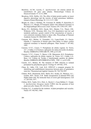 Brasileiro, A.C.M.; Lacorte, C. Agrobacterium: um sistema natural de
   transferência de gens para plantas. Biotecnologia Ciência &
   Desenvolvimento 15: 12-15, 2000.
Broadway, R.M.; Duffey, S.S. The effect of plant protein quality on insect
   digestive physiology and the toxicity of plant proteinases inhibitors.
   Journal of Insect Physiology 34: 1111-1117, 1988.
Broglie, K.; Chet, I.; Holliday, M.; Cressman, R.; Biddle, P.; Kjnowlton, S.
   Mauvais, C.J.; Broglie, R.Transgenic plants with enhanced resistance to
   the fungal pathogen Rhizoctonia solani. Science 254: 1194-1197, 1991.
Byrne, P.F.; McMullen, M.D.; Snook, M.E.; Musket, T.A.; Theuri, J.M.;
  Widstrom, N.W.; Wiseman, B.R.; Coe, E.H. Quantitative trait loci and
  metabolic pathways: genetic control of the concentartion of maysin, a
  corn cornworm resistance factor in maize silks. Proceedings of National
  Academic Science 93: 8820-8825, 1996.
Carmona, M.J.; Molina, A.; Fernandez, J.A.; Lopez-Fando, J.J.; Garcia-
   Olmedo, F. Expression of thionin gene from barley in tobaco confers
   enhanced resistance to bacterial pathogens. Plant Journal 3: 457-462,
   1993.
Carneiro, V.T.C.; Conroi, T. Protoplastos de células vegetais. In: Torres,
   A.C. e Caldas, L.S.Técnicas e aplicações da cultura de tecidos de plantas.
   Brasília: EMBRAPA-CNPH/ABCTP, 1990. p.215-245.
Carneiro, V.T.C.; Conroi, T.; Barros, L.M.; Matsumoto, K.G. Protoplastos:
   Cultura e aplicações de células vegetais. In: Torres, A.C.; Caldas, L.S.;
   Buso, J.A. Cultura de Tecidos e transformação genética de plantas.
   Brasília: EMBRAPA-SPI/EMBRAPA-CNPH, 1998. v.1, p.413-458.
Cassels, A.C.; Barlass, M. The initiation of TMV infection in isolated
  protoplasts by polyethylene glycol. Virology 87: 459-462, 1978.
Chase, K.; Adler, F.R.; Lark, K.G. EPISTAT a computer program for
  identifying and estabilishment interactions between pairs of quantitative
  traits loci. Theoretical and Applied Genetics 94: 724-730,1997.
Chilton, M.D.; Drummond, M.H.; Merlo, D.J.; Sciaky, D.; Montoya, A.L.;
  Gordon, M.P.; Nester, E.W. Stable incorporation of plasmid DNA into
  Higher plant cells: the molecular basis of crown gall tumorigenesis. Cell
  11: 263-434, 1977.
Chilton, M.D.; Tepfer, D.A.; Petit, A.; David, C.; Casse-Delbart, F.; Tempé,
  J. Agrobacterium rhizogenes inserts T-DNA into the genomes of host
  plant root cells. Nature 295: 432-434, 1982.
Cocking, E.C. A method for the isolation of plant protoplasts and vacuoles.
  Nature 187: 962-963, 1960.



264
 