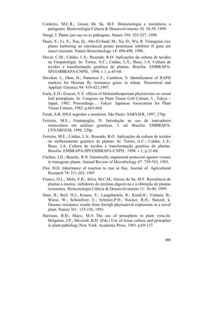 Cordeiro, M.C.R.; Grossi De Sá, M.F. Biotecnologia e resistência a
  patógenos. Biotecnologia Ciência & Desenvolvimento 10: 34-39, 1999.
Dangl, J. Plants just say no to pathogens. Nature 394: 525-527, 1998.
Duan, X.; Li, X.; Xue, Q.; Abo-El-Saad, M.; Xu, D.; Wu, R. Transgenic rice
  plants harboring an introduced potato proteinase inhibitor II gene are
  insect resistant. Nature Biotechnology 14: 494-498, 1996.
Duval, C.M.; Caldas, L.S.; Resende, R.O. Aplicações da cultura de tecidos
  na Fitopatologia. In: Torres, A.C.; Caldas, L.S.; Buso, J.A. Cultura de
  tecidos e transformação genética de plantas. Brasília: EMBRAPA-
  SPI/EMBRAPA-CNPH, 1998. v.1, p.45-68.
Dweikat, I.; Ohm, H.; Patterson F.; Cambron, S. Identification of RAPD
  markers for Hessian fly resistance genes in wheat. Theoretical and
  Applied Genetics 94: 419-423,1997.
Earle, E.D.; Gracen, V.E. effects of Helminthosporium phytotoxins on cereal
   leaf protoplasts. In: Congress on Plant Tissue Cell Culture, 5., Tokyo –
   Japan, 1982. Proceedings… Tokyo: Japanese Association for Plant
   Tissue Culture, 1982. p.663-664
Farah, S.B. DNA segredos e mistérios. São Paulo: SARVIER, 1997, 276p.
Ferreira, M.E.; Grattapaglia, D. Introdução ao uso de marcadores
   moleculares em análises genéticas. 3. ed. Brasília: EMBRAPA-
   CENARGEM, 1998, 220p.
Ferreira, M.E.; Caldas, L.S.; Resende, R.O. Aplicações da cultura de tecidos
   no melhoramento genético de plantas. In: Torres, A.C.; Caldas, L.S.;
   Buso, J.A. Cultura de tecidos e transformação genética de plantas.
   Brasília: EMBRAPA-SPI/EMBRAPA-CNPH, 1998. v.1, p.21-68.
Fitchen, J.H.; Beachy, R.N. Genetically engineered protecion against viruses
   in transgenic plants. Annual Review of Microbiology 47: 739-763, 1993.
Flor, H.H. Inheritance of reaction to rust in flax. Journal of. Agricultural
   Research 74: 211-263, 1947
Franco, O.L.; Melo, F.R.; Silva, M.C.M.; Grossi de Sá, M.F. Resistência de
   plantas a insetos: inibidores de enzimas digestivas e a obtenção de plantas
   resistentes. Biotecnologia Ciência & Desenvolvimento 11: 36-40, 1999.
Hain, R.; Reif, H.J.; Krause, E.; Langebartels, R.; Kindl,H.; Vornam, B.;
  Wiese, W.; Schmeltzer, E.; Schreier,P.H.; Stocker, R.H.; Stenzel, k.
  Disease resistance results from foreigh phytoalexin expression in a novel
  plant. Nature 361: 153-156, 1993.
Harrison, B.D.; Mayo, M.A The use of protoplasts in plant virus.In:
  Helgeson, J.P.; Deverall, B.D. (Eds.) Use of tissue culture and protoplast
  in plant pathology.New York: Academic Press, 1983. p.69-137.


                                                                          265
 