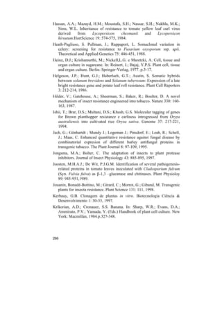 Hassan, A.A.; Mazayd, H.M.; Moustafa, S.H.; Nassar, S.H.; Nakhla, M.K.;
  Sims, W.L. Inheritance of resistance to tomato yellow leaf curl virus
  derived     from   Lycopersicon     chesmanii    and     Lycopersicon
  hirsutum.HortScience 19: 574-575, 1984.
Heath-Pagliuso, S. Pullman, J.; Rappaport, L. Somaclonal variation in
  celery: screening for resistance to Fusarium oxysporum ssp. apii.
  Theoretical and Applied Genetics 75: 446-451, 1988.
Heinz, D.J.; Krishamurthi, M.; Nickell,L.G. e Maretzki, A. Cell, tissue and
  organ culture in sugarcane. In: Reinert, J.; Bajaj, Y.P.S. Plant cell, tissue
  and organ culture. Berlin: Springer-Verlag, 1977. p.3-17.
Helgeson, J.P.; Hunt, G.J.; Haberlach, G.T.; Austin, S. Somatic hybrids
  between solanum brevidens and Solanum tuberosum: Expression of a late
  bright resistance gene and potato leaf roll resistance. Plant Cell Reporters
  3: 212-214, 1986.
Hilder, V.; Gatehouse, A.; Sheerman, S.; Baker, R.; Boulter, D. A novel
   mechanism of insect resistance engineered into tobacco. Nature 330: 160-
   163, 1987.
Ishii, T.; Brar, D.S.; Multani, D.S.; Khush, G.S. Molecular tagging of genes
   for Brown planthopper resistance e carliness introgressed from Oryza
   australiensis into cultivated rice Oryza sativa. Genome 37: 217-221,
   1994.
Jach, G.; Gönhartdt ; Mundy J.; Logeman J.; Pinsdorf, E.; Leah, R.; Schell,
   J.; Maas, C. Enhanced quantitative resistance against fungal disease by
   combinatorial expresion of different barley antifungal proteins in
   transgenic tabacco. The Plant Journal 8: 97-109, 1995.
Jongsma, M.A.; Bolter, C. The adaptation of insects to plant protease
   inhibitors. Journal of Insect Physiology 43: 885-895, 1997.
Joosten, M.H.A.J.; De Wit, P.J.G.M. Identification of several pathogenesis-
   related proteins in tomato leaves inoculated with Cladosporium fulvum
   (Syn. Fulvia fulva) as β-1,3 –glucanase and chitinases. Plant Physioloy
   89: 945-951,1989.
Jouanin, Bonadé-Bottino, M.; Girard, C.; Morrot, G.; Giband, M. Transgenic
   plants for insecta resistance. Plant Science 131: 111, 1998.
Kerbauy, G.B. Clonagem de plantas in vitro. Biotecnologia Ciência &
  Desenvolvimento 1: 30-33, 1997.
Krikorian, A.D.; Cronauer, S.S. Banana. In: Sharp, W.R.; Evans, D.A.;
   Ammirato, P.V.; Yamada, Y. (Eds.) Handbook of plant cell culture. New
   York: Macmillan, 1984.p.327-348.




266
 