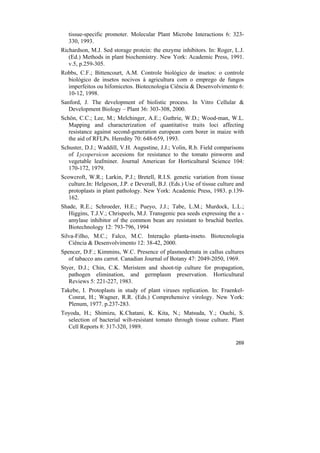 tissue-specific promoter. Molecular Plant Microbe Interactions 6: 323-
   330, 1993.
Richardson, M.J. Sed storage protein: the enzyme inhibitors. In: Roger, L.J.
   (Ed.) Methods in plant biochemistry. New York: Academic Press, 1991.
   v.5, p.259-305.
Robbs, C.F.; Bittencourt, A.M. Controle biológico de insetos: o controle
  biológico de insetos nocivos à agricultura com o emprego de fungos
  imperfeitos ou hifomicetos. Biotecnologia Ciência & Desenvolvimento 6:
  10-12, 1998.
Sanford, J. The development of biolistic process. In Vitro Cellular &
   Development Biology – Plant 36: 303-308, 2000.
Schön, C.C.; Lee, M.; Melchinger, A.E.; Guthrie, W.D.; Wood-man, W.L.
   Mapping and characterization of quantitative traits loci affecting
   resistance against second-generation european corn borer in maize with
   the aid of RFLPs. Heredity 70: 648-659, 1993.
Schuster, D.J.; Waddill, V.H. Augustine, J.J.; Volin, R.b. Field comparisons
   of Lycopersicon accesions for resistance to the tomato pinworm and
   vegetable leafminer. Journal American for Horticultural Science 104:
   170-172, 1979.
Scowcroft, W.R.; Larkin, P.J.; Bretell, R.I.S. genetic variation from tissue
   culture.In: Helgeson, J.P. e Deverall, B.J. (Eds.) Use of tissue culture and
   protoplasts in plant pathology. New York: Academic Press, 1983. p.139-
   162.
Shade, R.E.; Schroeder, H.E.; Pueyo, J.J.; Tabe, L.M.; Murdock, L.L.;
   Higgins, T.J.V.; Chrispeels, M.J. Transgenic pea seeds expressing the a -
   amylase inhibitor of the common bean are resistant to bruchid beetles.
   Biotechnology 12: 793-796, 1994
Silva-Filho, M.C.; Falco, M.C. Interação planta-inseto. Biotecnologia
   Ciência & Desenvolvimento 12: 38-42, 2000.
Spencer, D.F.; Kimmins, W.C. Presence of plasmodemata in callus cultures
   of tabacco ans carrot. Canadian Journal of Botany 47: 2049-2050, 1969.
Styer, D.J.; Chin, C.K. Meristem and shoot-tip culture for propagation,
   pathogen elimination, and germplasm preservation. Horticultural
   Reviews 5: 221-227, 1983.
Takebe, I. Protoplasts in study of plant viruses replication. In: Fraenkel-
  Conrat, H.; Wagner, R.R. (Eds.) Comprehensive virology. New York:
  Plenum, 1977. p.237-283.
Toyoda, H.; Shimizu, K.Chatani, K. Kita, N.; Matsuda, Y.; Ouchi, S.
  selection of bacterial wilt-resistant tomato through tissue culture. Plant
  Cell Reports 8: 317-320, 1989.

                                                                           269
 