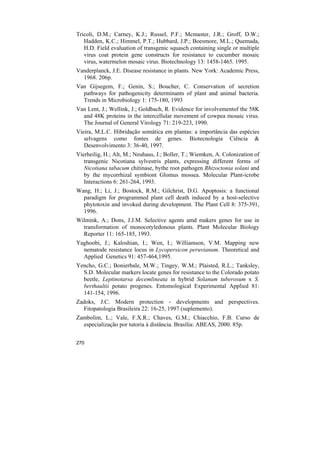 Tricoli, D.M.; Carney, K.J.; Russel, P.F.; Mcmaster, J.R.; Groff, D.W.;
   Hadden, K.C.; Himmel, P.T.; Hubbard, J.P.; Boesmore, M.L.; Quemada,
   H.D. Field evaluation of transgenic squasch containing single or multiple
   virus coat protein gene constructs for resistance to cucumber mosaic
   virus, watermelon mosaic virus. Biotechnology 13: 1458-1465. 1995.
Vanderplanck, J.E. Disease resistance in plants. New York: Academic Press,
  1968. 206p.
Van Gijsegem, F.; Genin, S.; Boucher, C. Conservation of secretion
  pathways for pathogenicity determinants of plant and animal bacteria.
  Trends in Microbiology 1: 175-180, 1993
Van Lent, J.; Wellink, J.; Goldbach, R. Evidence for involvementof the 58K
  and 48K proteins in the intercellular movement of cowpea mosaic virus.
  The Journal of General Virology 71: 219-223, 1990.
Vieira, M.L.C. Hibridação somática em plantas: a importância das espécies
   selvagens como fontes de genes. Biotecnologia Ciência &
   Desenvolvimento 3: 36-40, 1997.
Vierheilig, H.; Alt, M.; Neuhaus, J.; Boller, T.; Wiemken, A. Colonization of
   transgenic Nicotiana sylvestris plants, expressing different forms of
   Nicotiana tabacum chitinase, bythe root pathogen Rhizoctonia solani and
   by the mycorrhizal symbiont Glomus mossea. Molecular Plant-icrobe
   Interactions 6: 261-264, 1993.
Wang, H.; Li, J.; Bostock, R.M.; Gilchrist, D.G. Apoptosis: a functional
  paradigm for programmed plant cell death induced by a host-selective
  phytotoxin and invoked during development. The Plant Cell 8: 375-391,
  1996.
Wilmink, A.; Dons, J.J.M. Selective agents amd makers genes for use in
  transformation of monocotyledonous plants. Plant Molecular Biology
  Reporter 11: 165-185, 1993.
Yaghoobi, J.; Kaloshian, I.; Wen, I.; Williamson, V.M. Mapping new
  nematode resistance locus in Lycopersicon peruvianum. Theoretical and
  Applied Genetics 91: 457-464,1995.
Yencho, G.C.; Bonierbale, M.W.; Tingey, W.M.; Plaisted, R.L.; Tanksley,
  S.D. Molecular markers locate genes for resistance to the Colorado potato
  beetle, Leptinotarsa decemlineata in hybrid Solanum tuberosum x S.
  berthaultii potato progenes. Entomological Experimental Applied 81:
  141-154, 1996.
Zadoks, J.C. Modern protection - developments and perspectives.
  Fitopatologia Brasileira 22: 16-25, 1997 (suplemento).
Zambolim, L.; Vale, F.X.R.; Chaves, G.M.; Chiacchio, F.B. Curso de
  especialização por tutoria à distância. Brasília: ABEAS, 2000. 85p.


270
 
