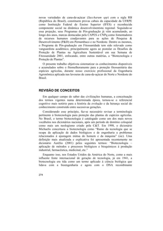 novas variedades de cana-de-açúcar (Saccharum spp) com a sigla RB
(República do Brasil), constituem provas cabais da capacidade da UFRPE
como Instituição Federal de Ensino Superior (IFES) e reconhecida
componente social na dinâmica desenvolvimentista regional. Seguindo-se
essa projeção, seus Programas de Pós-graduação já vêm acumulando, ao
longo dos anos, marcas destacadas pela CAPES e CNPq como fomentadores
de recursos humanos coadjuvantes para as ações de Pesquisa &
Desenvolvimento (P&D) em Pernambuco e no Nordeste. Dentre os mesmos,
o Programa de Pós-graduação em Fitossanidade tem sido relevado como
vanguardista acadêmico, principalmente agora ao postular os Desafios da
Proteção de Plantas na Agricultura Sustentável em sua Semana de
Fitossanidade 2001, enfocando, entre outras matérias, a “Biotecnologia e
Proteção de Plantas”.
   O presente trabalho objetivou sistematizar os conhecimentos disponíveis
e acumulados sobre o fitomelhoramento para a proteção fitossanitária das
espécies agrícolas, durante nosso exercício profissional da Engenharia
Agronômica aplicada nas lavouras de cana-de-açúcar do Norte e Nordeste do
Brasil.



REVISÃO DE CONCEITOS
   Em qualquer campo do saber das civilizações humanas, a conceituação
dos termos vigentes numa determinada época, tornou-se o referencial
cognitivo mais notório para a história da evolução e da herança social do
conhecimento construído entre sucessivas gerações.
    Considerando esse princípio, faz-se necessário revisar a terminologia
pertinente à biotecnologia para proteção das plantas de espécies agrícolas.
No Brasil, o termo biotecnologia é catalogado como um dos mais novos
vocábulos nos dicionários nacionais, após um período de domínio coloquial
como mais um neologismo criado pela C&T. Em 1998, o dicionário
Michaelis conceituou a biotecnologia como “Ramo da tecnologia que se
ocupa da aplicação de dados biológicos e de engenharia a problemas
relacionados à ajustagem mútua do homem e da máquina” (sic). Uma
definição mais atualizada e explicativa foi apresentada recentemente no
dicionário Aurélio (2001) pelos seguintes termos: “Biotecnologia –
aplicação de métodos e processos biológicos e bioquímicos à produção
industrial, farmacêutica, medicinal, etc.”
    Enquanto isso, nos Estados Unidos da América do Norte, como a mais
influente fonte internacional de geração de tecnologia, já em 1941, a
biotecnologia era tida como um termo aplicado à ciência biológica que
lidava com a bioengenharia e agora com o DNA recombinante


274
 