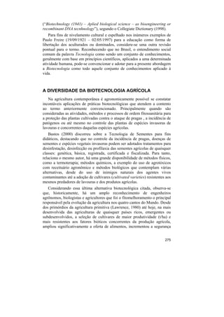 (“Biotechnology (1941) – Aplied biological science – as bioengineering or
recombinant DNA tecnhnology”), segundo o Collegiate Dictionary (1998).
    Para fins de nivelamento cultural e espelhado nos inúmeros exemplos de
Paulo Freire (19/09/1921 – 02/05/1997) para a educação como forma de
libertação dos aculturados ou dominados, considere-se uma outra revisão
pontual para o termo. Reconhecendo que no Brasil, o entendimento social
comum da palavra Tecnologia como sendo um conjunto de conhecimentos,
geralmente com base em princípios científicos, aplicados a uma determinada
atividade humana, pode-se convencionar e adotar para a presente abordagem
a Biotecnologia como todo aquele conjunto de conhecimentos aplicado à
vida.



A DIVERSIDADE DA BIOTECNOLOGIA AGRÍCOLA
   Na agricultura contemporânea é agronomicamente possível se constatar
incontáveis aplicações de práticas biotecnológicas que atendem a contento
ao termo anteriormente convencionado. Principalmente quando são
consideradas as atividades, métodos e processos de ordem fitossanitária para
a proteção das plantas cultivadas contra o ataque de pragas , a incidência de
patógenos ou até mesmo no controle das plantas de espécies invasoras de
lavouras e concorrentes daquelas espécies agrícolas.
    Bastos (2000) discorreu sobre a Tecnologia de Sementes para fins
didáticos, destacando que no controle da incidência de pragas, doenças de
sementes e espécies vegetais invasoras podem ser adotados tratamentos para
desinfestação, desinfecção ou profilaxia das sementes agrícolas de quaisquer
classes: genética, básica, registrada, certificada e fiscalizada. Para tanto,
relaciona o mesmo autor, há uma grande disponibilidade de métodos físicos,
como a termoterapia; métodos químicos, a exemplo do uso de agrotóxicos
com receituário agronômico e métodos biológicos que contemplam várias
alternativas, desde do uso de inimigos naturais dos agentes vivos
contaminantes até a adoção de cultivares (cultivated varieties) resistentes aos
mesmos predadores de lavouras e dos produtos agrícolas.
   Considerando essa última alternativa biotecnológica citada, observa-se
que, historicamente, há um amplo reconhecimento de engenheiros
agrônomos, biologistas e agricultores que foi o fitomelhoramento o principal
responsável pela evolução da agricultura nos quatro cantos do Mundo. Desde
dos primórdios da agricultura primitiva (Lawrence, 1980) até hoje, na mais
desenvolvida das agriculturas de quaisquer países ricos, emergentes ou
subdesenvolvidos, a seleção de cultivares de maior produtividade (t/ha) e
mais resistentes aos fatores bióticos concorrentes da produção agrícola,
ampliou significativamente a oferta de alimentos, incrementou a segurança


                                                                           275
 