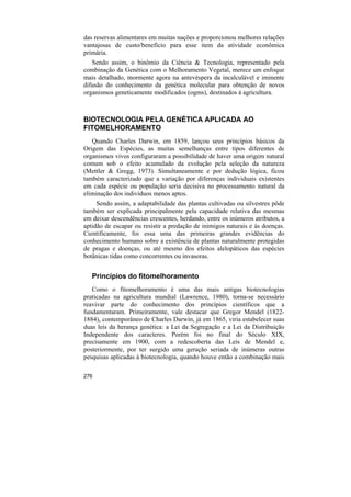 das reservas alimentares em muitas nações e proporcionou melhores relações
vantajosas de custo/benefício para esse item da atividade econômica
primária.
   Sendo assim, o binômio da Ciência & Tecnologia, representado pela
combinação da Genética com o Melhoramento Vegetal, merece um enfoque
mais detalhado, mormente agora na antevéspera da incalculável e iminente
difusão do conhecimento da genética molecular para obtenção de novos
organismos geneticamente modificados (ogms), destinados à agricultura.



BIOTECNOLOGIA PELA GENÉTICA APLICADA AO
FITOMELHORAMENTO
   Quando Charles Darwin, em 1859, lançou seus princípios básicos da
Origem das Espécies, as muitas semelhanças entre tipos diferentes de
organismos vivos configuraram a possibilidade de haver uma origem natural
comum sob o efeito acumulado da evolução pela seleção da natureza
(Mettler & Gregg, 1973). Simultaneamente e por dedução lógica, ficou
também caracterizado que a variação por diferenças individuais existentes
em cada espécie ou população seria decisiva no processamento natural da
eliminação dos indivíduos menos aptos.
     Sendo assim, a adaptabilidade das plantas cultivadas ou silvestres pôde
também ser explicada principalmente pela capacidade relativa das mesmas
em deixar descendências crescentes, herdando, entre os inúmeros atributos, a
aptidão de escapar ou resistir a predação de inimigos naturais e às doenças.
Cientificamente, foi essa uma das primeiras grandes evidências do
conhecimento humano sobre a existência de plantas naturalmente protegidas
de pragas e doenças, ou até mesmo dos efeitos alelopáticos das espécies
botânicas tidas como concorrentes ou invasoras.


   Princípios do fitomelhoramento
   Como o fitomelhoramento é uma das mais antigas biotecnologias
praticadas na agricultura mundial (Lawrence, 1980), torna-se necessário
reavivar parte do conhecimento dos princípios científicos que a
fundamentaram. Primeiramente, vale destacar que Gregor Mendel (1822-
1884), contemporâneo de Charles Darwin, já em 1865, viria estabelecer suas
duas leis da herança genética: a Lei da Segregação e a Lei da Distribuição
Independente dos caracteres. Porém foi no final do Século XIX,
precisamente em 1900, com a redescoberta das Leis de Mendel e,
posteriormente, por ter surgido uma geração seriada de inúmeras outras
pesquisas aplicadas à biotecnologia, quando houve então a combinação mais

276
 