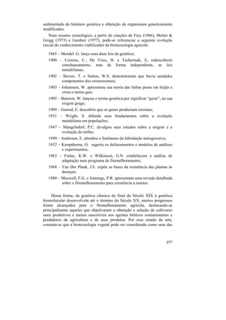 sedimentada do binômio genética e obtenção de organismos geneticamente
modificados.
    Num resumo cronológico, a partir de citações de Frey (1966), Metter &
Gregg (1973) e Gardner (1977), pode-se referenciar a seguinte evolução
inicial do conhecimento viabilizador da biotecnologia agrícola:

   1865 – Mendel. G. lança suas duas leis da genética;
   1900 – Correns, C.; De Vries, H. e Tschermak, E, redescobrem
         simultaneamente, mas de forma independente, as leis
         mendelianas;
   1902 – Boveri, T. e Sutton, W.S. demonstraram que havia unidades
         componentes dos cromossomos;
   1903 – Johanssen, W. apresentou sua teoria das linhas puras em feijão e
          criou o termo gen;
   1905 – Bateson, W. lançou o termo genética por significar “gerar”, na sua
          origem grega;
   1909 – Garrod, E. descobriu que os genes produziam enzimas;
   1931 – Wright, S. difunde seus fundamentos sobre a evolução
         mendeliana em populações;
   1947 – Mangelsdorf, P.C. divulgou seus estudos sobre a origem e a
         evolução do milho;
   1949 – Anderson, E. abordou o fenômeno da hibridação introgressiva;
   1952 – Kempthorne, O. sugeriu os delineamentos e modelos de análises
          e experimentos;
   1963 – Finlay, K.W. e Wilkinson, G.N. estabelecem a análise de
         adaptação num programa de fitomelhoramento;
   1968 – Van Der Plank, J.E. expõe as bases da resistência das plantas às
          doenças;
   1980 – Maxwell, F.G. e Jennings, P.R. apresentam uma revisão detalhada
          sobre o fitomelhoramento para resistência a insetos.


     Dessa forma, da genética clássica do final do Século XIX à genética
biomolecular desenvolvida até o término do Século XX, muitos progressos
foram alcançados para o fitomelhoramento agrícola, destacando-se
principalmente aqueles que objetivaram a obtenção e seleção de cultivares
mais produtivos e menos suscetíveis aos agentes bióticos contaminantes e
predadores da agricultura e de seus produtos. Por esse estado da arte,
constata-se que a biotecnologia vegetal pode ser considerada como uma das



                                                                         277
 