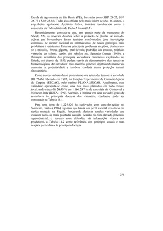 Escola de Agronomia de São Bento (PE), batizadas como SBP 28-27, SBP
28-76 e SBP 28-86. Todas elas obtidas pelo mais ilustre de seus ex-alunos, o
engenheiro agrônomo Apolônio Salles, também reconhecido como o
construtor da Hidroelétrica de Paulo Afonso (BA).
    Resumidamente, constata-se que, em grande parte de transcurso do
Século XX, os diversos desafios sobre a proteção de plantas de cana-de-
açúcar em Pernambuco foram também confrontados com introduções
contínuas, de caráter nacional ou internacional, de novos genótipos mais
produtivos e resistentes. Entre os principais problemas surgidos, destacaram-
se o mosaico, broca gigante, mal-de-raiz, podridão das estacas, podridão
vermelha do colmo, cupins dos rebolos etc. Segundo Dantas (1960), a
flutuação censitária das principais variedades comerciais exploradas no
Estado, até depois de 1950, podem servir de demonstrativo das tentativas
biotecnológicas de introduzir mais material genético objetivando manter ou
aumentar a produtividade e também conferir maior proteção natural
fitossanitária.
    Como marco valioso desse pioneirismo ora retratado, tem-se a variedade
RB 72454, liberada em 1982, na Estação Experimental de Cana-de-Açúcar
do Carpina (EECAC), pelo extinto PLANALSUCAR. Atualmente, essa
variedade apresenta-se como uma das mais plantadas em todo Brasil,
totalizando cerca de 20,40 % em 1.166.287 ha de canaviais do Centro-sul e
Nordeste-leste (IDEA, 1999). Ademais, a mesma tem seus variados graus de
resistência às principais doenças dos canaviais, conforme pode ser
constatado na Tabela 11.1.
   Para uma área de 1.224.420 ha cultivados com cana-de-açúcar no
Nordeste, Bastos (1986) registrou que havia um perfil varietal censitário em
rápida mutação na Região. Procurando destacar aquelas variedades que
estavam como as mais plantadas naquela ocasião ou com elevado potencial
agroindustrial, o mesmo autor difundiu, via informação técnica aos
produtores, a Tabela 11.2 como referência dos genótipos usuais e suas
reações particulares às principais doenças.




                                                                         279
 
