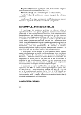 algodão do tipo Bollgard R, protegido contra diversos insetos por genes
provenientes de Bacillus thuringiensis (Bt) – USA;
      batata New Leaf R com a mesma transgenia da cultivar anterior;
     milho Yieldgard R também com a mesma transgenia das cultivares
anteriores;
    soja Roundup Read R que geneticamente modificada, apresenta-se como
tolerante ao ingrediente ativo herbicida conhecido como glifosate.



EXPECTATIVA DA TRANSGENIA NO BRASIL
   À semelhança das agriculturas praticadas em diversos países, a
agricultura brasileira e sua grande importância internacional no mercado
globalizado de mercadorias primárias (commodities) estão também no limiar
da transição entre duas fases marcantes nas tecnologias agrícolas. Antes, as
tecnologias eram principalmente viabilizadas pela Matriz Petróleo com o uso
e dependência crescente para os agro-químicos propalados pela Revolução
Verde. Agora, adentra-se nas tecnologias agrícolas com a predominância da
Matriz Biotecnológica Gênica. Entre as conseqüências mais imprevisíveis a
serem evitadas, releva-se a dominação da Ciência & Tecnologia
transnacional, com seus patenteamentos de cultivares e sementes
transgênicas estrangeiras, sobre os destinos, a rentabilidade econômica e a
sobrevivência de uma agricultura brasileira hoje muito competitiva.
   A biotecnologia agrícola moderna no Brasil prenuncia grandes avanços
para o fitomelhoramento nacional de espécies agrícolas se forem vencidas as
condições básicas de infra-estrutura nos laboratórios biotecnológicos
brasileiros, a formação contínua de recursos humanos especializados em
biotecnologia e, como condição sine qua non, se for incrementada a
dinâmica de seu fitomelhoramento clássico, provedor comum das novas
cultivares produtivas que, provavelmente, servirão por muito tempo como
veículo eficaz dos futuros genes manipuláveis pela transgenia.
   A atualização do acervo legal brasileiro para proteção das cultivares
agrícolas (Lei n° 9.456 de 25/04/97), a biossegurança para os ogms (Lei n°
8.974 de 05/01/95), a proteção do direito autoral (Lei n° 9.610 de 19/02/98)
e a lei de proteção do meio ambiente (Lei n° 9.605 de 12/02/98), pode ser
considerado como o primeiro passo previdente e necessário ao País para,
definitivamente, entrar e competir em Pesquisa e Desenvolvimento (P&D)
no campo da biotecnologia agrícola moderna.


CONSIDERAÇÕES FINAIS


286
 