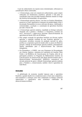 A par do conhecimento ora exposto nessa sistematização, sobressaem as
considerações abaixo sintetizadas.
    •   A biotecnologia, como um conjunto de conhecimentos, quase sempre
        embasados em fundamentos científicos, aplicado à vida pode ser
        considerada como uma atividade humana altamente mutante ao longo
        das histórias da humanidade e da agricultura.
    •   A biotecnologia agrícola clássica, com base na Genética Mendeliana,
        promoveu os mais significativos aumentos de produtividades (t/ha) e
        de proteção fitossanitário às novas cultivares da época, viabilizando a
        economicidade, a evolução e a sustentação da agricultura brasileira
        por todo o Século XX.
    •   A biotecnologia agrícola moderna, respaldada na biologia molecular
        integrada com a genética, a biofísica e a bioquímica, constitue um
        novo, irreversível e imprevisível horizonte desenvolvimentista da
        agricultura do Século XXI e do III Milênio.
    •   Pelo estágio avançado da agricultura brasileira em diversas regiões
        agrícolas, a expansão constante de suas fronteiras agrícolas e o
        crescimento recordista crescente da produção nacional de grãos,
        justifica-se a expectativa geral do mundo sobre os passos do Brasil na
        geração e difusão da biotecnologia agrícola moderna, principalmente
        aqueles palmilhados para o desenvolvimento das cultivares
        transgênicas.
    •   Em Pernambuco, a UFRPE, com seus Programas de Pós-graduação
        em Ciências Agrárias e detentora do Laboratório de Genoma Tânia
        Falcão e da Biofábrica de Cana-de-açúcar do Carpina, além de ser
        participante produtivo no Programa de Melhoramento Genético da
        Cana-de-açúcar ora desenvolvido pela Rede Interuniversitária para o
        Desenvolvimento Sucroalcooleiro (RIDESA), concentra-se um
        elevado potencial de gerar e difundir biotecnologia agrícola moderna
        para o Nordeste e, extensivamente, também viável à agricultura de
        todo Brasil.



RESUMO
   A globalização da economia mundial repassou para a agricultura
brasileira o grande desafio de se modernizar para se fazer mais competitiva,
auto-sustentável e continuar como forte componente na balança comercial
superavitária e significativo setor econômico viabilizador do
desenvolvimento do Brasil.



                                                                           287
 