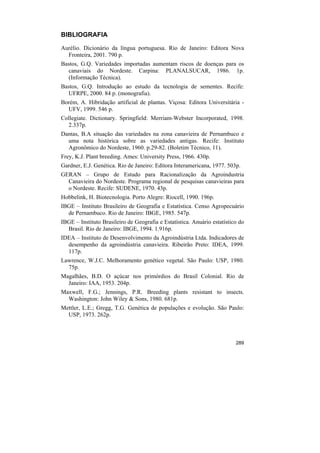 BIBLIOGRAFIA

Aurélio. Dicionário da língua portuguesa. Rio de Janeiro: Editora Nova
  Fronteira, 2001. 790 p.
Bastos, G.Q. Variedades importadas aumentam riscos de doenças para os
  canaviais do Nordeste. Carpina: PLANALSUCAR, 1986. 1p.
  (Informação Técnica).
Bastos, G.Q. Introdução ao estudo da tecnologia de sementes. Recife:
  UFRPE, 2000. 84 p. (monografia).
Borém, A. Hibridação artificial de plantas. Viçosa: Editora Universitária -
  UFV, 1999. 546 p.
Collegiate. Dictionary. Springfield: Merriam-Webster Incorporated, 1998.
  2.337p.
Dantas, B.A situação das variedades na zona canavieira de Pernambuco e
  uma nota histórica sobre as variedades antigas. Recife: Instituto
  Agronômico do Nordeste, 1960. p.29-82. (Boletim Técnico, 11).
Frey, K.J. Plant breeding. Ames: University Press, 1966. 430p.
Gardner, E.J. Genética. Rio de Janeiro: Editora Interamericana, 1977. 503p.
GERAN – Grupo de Estudo para Racionalização da Agroindustria
  Canavieira do Nordeste. Programa regional de pesquisas canavieiras para
  o Nordeste. Recife: SUDENE, 1970. 43p.
Hobbelink, H. Biotecnologia. Porto Alegre: Riocell, 1990. 196p.
IBGE – Instituto Brasileiro de Geografia e Estatística. Censo Agropecuário
  de Pernambuco. Rio de Janeiro: IBGE, 1985. 547p.
IBGE – Instituto Brasileiro de Geografia e Estatística. Anuário estatístico do
  Brasil. Rio de Janeiro: IBGE, 1994. 1.916p.
IDEA – Instituto de Desenvolvimento da Agroindústria Ltda. Indicadores de
  desempenho da agroindústria canavieira. Ribeirão Preto: IDEA, 1999.
  117p.
Lawrence, W.J.C. Melhoramento genético vegetal. São Paulo: USP, 1980.
  75p.
Magalhães, B.D. O açúcar nos primórdios do Brasil Colonial. Rio de
  Janeiro: IAA, 1953. 204p.
Maxwell, F.G.; Jennings, P.R. Breeding plants resistant to insects.
  Washington: John Wiley & Sons, 1980. 681p.
Mettler, L.E.; Gregg, T.G. Genética de populações e evolução. São Paulo:
  USP, 1973. 262p.



                                                                          289
 