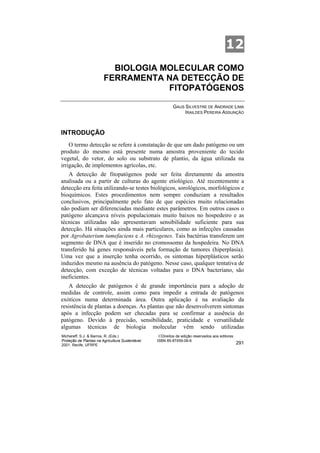 12
                          BIOLOGIA MOLECULAR COMO
                        FERRAMENTA NA DETECÇÃO DE
                                    FITOPATÓGENOS

                                                           GAUS SILVESTRE DE ANDRADE LIMA
                                                                IRAILDES PEREIRA ASSUNÇÃO



INTRODUÇÃO
    O termo detecção se refere à constatação de que um dado patógeno ou um
produto do mesmo está presente numa amostra proveniente do tecido
vegetal, do vetor, do solo ou substrato de plantio, da água utilizada na
irrigação, de implementos agrícolas, etc.
   A detecção de fitopatógenos pode ser feita diretamente da amostra
analisada ou a partir de culturas do agente etiológico. Até recentemente a
detecção era feita utilizando-se testes biológicos, sorológicos, morfológicos e
bioquímicos. Estes procedimentos nem sempre conduziam a resultados
conclusivos, principalmente pelo fato de que espécies muito relacionadas
não podiam ser diferenciadas mediante estes parâmetros. Em outros casos o
patógeno alcançava níveis populacionais muito baixos no hospedeiro e as
técnicas utilizadas não apresentavam sensibilidade suficiente para sua
detecção. Há situações ainda mais particulares, como as infecções causadas
por Agrobaterium tumefaciens e A. rhizogenes. Tais bactérias transferem um
segmento de DNA que é inserido no cromossomo da hospedeira. No DNA
transferido há genes responsáveis pela formação de tumores (hiperplasia).
Uma vez que a inserção tenha ocorrido, os sintomas hiperplásticos serão
induzidos mesmo na ausência do patógeno. Nesse caso, qualquer tentativa de
detecção, com exceção de técnicas voltadas para o DNA bacteriano, são
ineficientes.
   A detecção de patógenos é de grande importância para a adoção de
medidas de controle, assim como para impedir a entrada de patógenos
exóticos numa determinada área. Outra aplicação é na avaliação da
resistência de plantas a doenças. As plantas que não desenvolverem sintomas
após a infecção podem ser checadas para se confirmar a ausência do
patógeno. Devido à precisão, sensibilidade, praticidade e versatilidade
algumas técnicas de biologia molecular vêm sendo utilizadas
Michereff, S.J. & Barros, R. (Eds.)                ©Direitos de edição reservados aos editores
Proteção de Plantas na Agricultura Sustentável.   ISBN 85-87459-06-6
2001. Recife, UFRPE                                                                              291
 