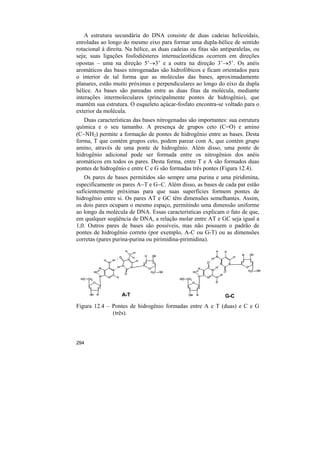 A estrutura secundária do DNA consiste de duas cadeias helicoidais,
enroladas ao longo do mesmo eixo para formar uma dupla-hélice de sentido
rotacional à direita. Na hélice, as duas cadeias ou fitas são antiparalelas, ou
seja; suas ligações fosfodiésteres internucleotídicas ocorrem em direções
opostas – uma na direção 5’→3’ e a outra na direção 3’→5’. Os anéis
aromáticos das bases nitrogenadas são hidrofóbicos e ficam orientados para
o interior de tal forma que as moléculas das bases, aproximadamente
planares, estão muito próximas e perpendiculares ao longo do eixo da dupla
hélice. As bases são pareadas entre as duas fitas da molécula, mediante
interações intermoleculares (principalmente pontes de hidrogênio), que
mantêm sua estrutura. O esqueleto açúcar-fosfato encontra-se voltado para o
exterior da molécula.
   Duas características das bases nitrogenadas são importantes: sua estrutura
química e o seu tamanho. A presença de grupos ceto (C=O) e amino
(C−NH2) permite a formação de pontes de hidrogênio entre as bases. Desta
forma, T que contém grupos ceto, podem parear com A, que contém grupo
amino, através de uma ponte de hidrogênio. Além disso, uma ponte de
hidrogênio adicional pode ser formada entre os nitrogênios dos anéis
aromáticos em todos os pares. Desta forma, entre T e A são formados duas
pontes de hidrogênio e entre C e G são formadas três pontes (Figura 12.4).
   Os pares de bases permitidos são sempre uma purina e uma piridimina,
especificamente os pares A−T e G−C. Além disso, as bases de cada par estão
suficientemente próximas para que suas superfícies formem pontes de
hidrogênio entre si. Os pares AT e GC têm dimensões semelhantes. Assim,
os dois pares ocupam o mesmo espaço, permitindo uma dimensão uniforme
ao longo da molécula de DNA. Essas características explicam o fato de que,
em qualquer seqüência de DNA, a relação molar entre AT e GC seja igual a
1,0. Outros pares de bases são possíveis, mas não possuem o padrão de
pontes de hidrogênio correto (por exemplo, A-C ou G-T) ou as dimensões
corretas (pares purina-purina ou pirimidina-pirimidina).




                   A-T                                          G-C
Figura 12.4 – Pontes de hidrogênio formadas entre A e T (duas) e C e G
              (três).




294
 