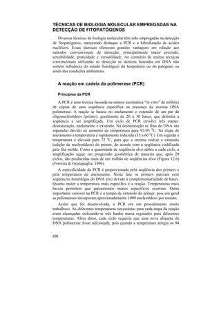 TÉCNICAS DE BIOLOGIA MOLECULAR EMPREGADAS NA
DETECÇÃO DE FITOPATÓGENOS
   Diversas técnicas de biologia molecular têm sido empregadas na detecção
de fitopatógenos, merecendo destaque a PCR e a hibridização de ácidos
nucléicos. Essas técnicas oferecem grandes vantagens em relação aos
métodos convencionais de detecção, principalmente maior precisão,
sensibilidade, praticidade e versatilidade. Ao contrário de muitas técnicas
convencionais utilizadas na detecção as técnicas baseadas em DNA não
sofrem influência do estado fisiológico do hospedeiro ou do patógeno ou
ainda das condições ambientais.


   A reação em cadeia da polimerase (PCR)

   Princípios da PCR

   A PCR é uma técnica baseada na síntese enzimática “in vitro” de milhões
de cópias de uma seqüência específica na presença da enzima DNA
polimerase. A reação se baseia no anelamento e extensão de um par de
oligonucleotídeos (primer), geralmente de 20 a 30 bases, que delimita a
seqüência a ser amplificada. Um ciclo de PCR envolve três etapas:
desnaturação, anelamento e extensão. Na desnaturação as fitas do DNA são
separadas devido ao aumento da temperatura para 92-95 0C. Na etapa de
anelamento a temperatura é rapidamente reduzida (35 a 60 0C). Em seguida a
temperatura é elevada para 72 0C, para que a enzima realize a extensão
(adição de nucleotídeos) do primer, de acordo com a seqüência codificada
pela fita molde. Como a quantidade de seqüência alvo dobra a cada ciclo, a
amplificação segue em progressão geométrica de maneira que, após 20
ciclos, são produzidas mais de um milhão de seqüências alvo (Figura 12.6)
(Ferreira & Grattapaglia, 1996).
   A especificidade da PCR é proporcionada pela seqüência dos primers e
pela temperatura de anelamento. Nesta fase os primers pareiam com
seqüências homólogas do DNA alvo devido à complementariedade de bases.
Quanto maior a temperatura mais específica é a reação. Temperaturas mais
baixas permitem que pareamentos menos específicos ocorram. Outra
importante variável na PCR é o tempo de extensão do primer, pois em geral
as polimerases incorporam aproximadamente 1000 nucleotídeos por minuto.
   Assim que foi desenvolvida, a PCR era um procedimento muito
trabalhoso. As diferentes temperaturas necessárias para cada etapa da reação
eram alcançadas utilizando-se três banho maria regulados para diferentes
temperaturas. Além disso, cada ciclo requeria que uma nova alíquota da
DNA polimerase fosse adicionada, pois quando a temperatura atingia os 94


296
 