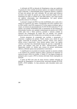 A utilização da PCR na detecção de fitopatógenos exige que seqüências
do genoma de vários isolados da mesma espécie e de espécies relacionadas
sejam conhecidas. A disponibilidade dessas seqüências definirá a seqüência
de bases dos primers que serão utilizados. De um modo geral deseja-se
encontrar uma região do genoma que esteja conservada (região com alta
homologia) em todos os isolados de uma dada espécie e que esteja ausente
em espécies relacionadas, mas não-patogênicas. Em geral, primers
específicos têm de 18 a 28 bases.
   A principal vantagem da PCR é sua alta sensibilidade, pois a cada ciclo o
número de sequencias alvo dobra. Considerando uma única seqüência alvo
no DNA molde e uma PCR composta de 35 ciclos espera-se alcançar, após a
reação, um número de aproximadamente 34.359.738.368 moléculas (235). No
entanto, essa grande sensibilidade pode se transformar em desvantagem em
determinadas ocasiões, pois qualquer contaminação da amostra com o DNA
molde pode levar a falsos positivos, portanto o máximo cuidado no
manuseio dos componentes da reação deve ser adotado. Um controle
absoluto (amostra sem DNA molde) deve ser incluído em todas as análises.
    Existem programas de computador que auxiliam o pesquisador a
selecionar a seqüência dos primers. Porém, muitas vezes, dentro de uma
região conservada há posições (bases) variáveis. Nesses casos pode-se
utilizar primers degenerados. Estes primers podem conter, nas regiões
variáveis, uma base rara, denominada inosina (I), que tem a capacidade de
parear com qualquer outra base do DNA. Alternativamente, primers
degenerados podem ser obtidos pela mistura de primers praticamente
idênticos, diferindo apenas na(s) posição(ões) variável(eis).
   A amplificação de um produto de tamanho esperado na amostra avaliada
e sua ausência nos controles negativos indica a presença do organismo na
amostra da qual o DNA foi extraído. A Tabela 12.1 traz alguns exemplos de
patógenos para os quais a PCR ou técnicas derivadas foram empregadas na
detecção.
   A partir da PCR uma série de outras técnicas, também utilizadas na
detecção de fitopatógenos, foi desenvolvida, merecendo destaque RT-PCR,
RAPD e PCR multiplex. As duas primeiras serão discutidas ainda neste
capítulo.




298
 