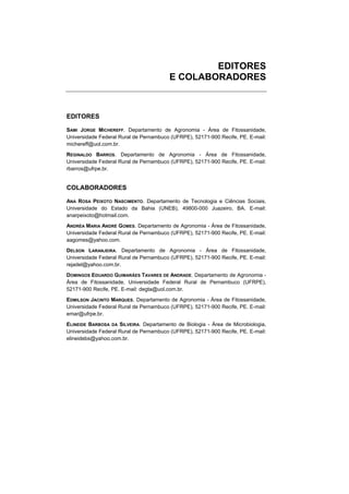 EDITORES
                                        E COLABORADORES



EDITORES

SAMI JORGE MICHEREFF. Departamento de Agronomia - Área de Fitossanidade,
Universidade Federal Rural de Pernambuco (UFRPE), 52171-900 Recife, PE. E-mail:
michereff@uol.com.br.
REGINALDO BARROS. Departamento de Agronomia - Área de Fitossanidade,
Universidade Federal Rural de Pernambuco (UFRPE), 52171-900 Recife, PE. E-mail:
rbarros@ufrpe.br.


COLABORADORES

ANA ROSA PEIXOTO NASCIMENTO. Departamento de Tecnologia e Ciências Sociais,
Universidade do Estado da Bahia (UNEB), 49800-000 Juazeiro, BA. E-mail:
anarpeixoto@hotmail.com.
ANDRÉA MARIA ANDRÉ GOMES. Departamento de Agronomia - Área de Fitossanidade,
Universidade Federal Rural de Pernambuco (UFRPE), 52171-900 Recife, PE. E-mail:
aagomes@yahoo.com.
DELSON LARANJEIRA. Departamento de Agronomia - Área de Fitossanidade,
Universidade Federal Rural de Pernambuco (UFRPE), 52171-900 Recife, PE. E-mail:
rejadel@yahoo.com.br.
DOMINGOS EDUARDO GUIMARÃES TAVARES DE ANDRADE. Departamento de Agronomia -
Área de Fitossanidade, Universidade Federal Rural de Pernambuco (UFRPE),
52171-900 Recife, PE. E-mail: degta@uol.com.br.
EDMILSON JACINTO MARQUES. Departamento de Agronomia - Área de Fitossanidade,
Universidade Federal Rural de Pernambuco (UFRPE), 52171-900 Recife, PE. E-mail:
emar@ufrpe.br.
ELINEIDE BARBOSA DA SILVEIRA. Departamento de Biologia - Área de Microbiologia,
Universidade Federal Rural de Pernambuco (UFRPE), 52171-900 Recife, PE. E-mail:
elineidebs@yahoo.com.br.
 