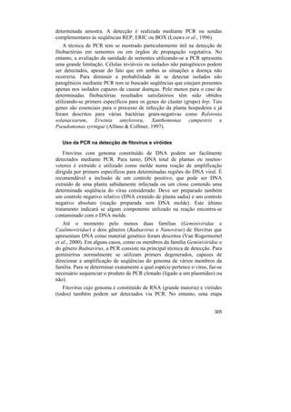 determinada amostra. A detecção é realizada mediante PCR ou sondas
complementares às seqüências REP, ERIC ou BOX (Louws et al., 1996).
    A técnica de PCR tem se mostrado particularmente útil na detecção de
fitobactérias em sementes ou em órgãos de propagação vegetativa. No
entanto, a avaliação da sanidade de sementes utilizando-se a PCR apresenta
uma grande limitação. Células inviáveis ou isolados não patogênicos podem
ser detectados, apesar do fato que em ambas as situações a doença não
ocorreria. Para diminuir a probabilidade de se detectar isolados não
patogênicos mediante PCR tem se buscado seqüências que estejam presentes
apenas nos isolados capazes de causar doenças. Pelo menos para o caso de
determinadas fitobactérias resultados satisfatórios têm sido obtidos
utilizando-se primers específicos para os genes do cluster (grupo) hrp. Tais
genes são essenciais para o processo de infecção da planta hospedeira e já
foram descritos para várias bactérias gram-negativas como Ralstonia
solanacearum, Erwinia amylovora, Xanthomonas campestris e
Pseudomonas syringae (Alfano & Collmer, 1997).

   Uso da PCR na detecção de fitovírus e viróides

    Fitovírus com genoma constituído de DNA podem ser facilmente
detectados mediante PCR. Para tanto, DNA total de plantas ou insetos-
vetores é extraído e utilizado como molde numa reação de amplificação
dirigida por primers específicos para determinadas regiões do DNA viral. É
recomendável a inclusão de um controle positivo, que pode ser DNA
extraído de uma planta sabidamente infectada ou um clone contendo uma
determinada seqüência do vírus considerado. Deve ser preparado também
um controle negativo relativo (DNA extraído de planta sadia) e um controle
negativo absoluto (reação preparada sem DNA molde). Este último
tratamento indicará se algum componente utilizado na reação encontra-se
contaminado com o DNA molde.
    Até o momento pelo menos duas famílias (Geminiviridae e
Caulimoviridae) e dois gêneros (Badnavirus e Nanovirus) de fitovírus que
apresentam DNA como material genético foram descritos (Van Rogermortel
et al., 2000). Em alguns casos, como os membros da família Geminiviridae e
do gênero Badnavirus, a PCR consiste na principal técnica de detecção. Para
geminirírus normalmente se utilizam primers degenerados, capazes de
direcionar a amplificação de seqüências do genoma de vários membros da
família. Para se determinar exatamente a qual espécie pertence o vírus, faz-se
necessário sequenciar o produto de PCR clonado (ligado a um plasmídeo) ou
não).
   Fitovírus cujo genoma é constituído de RNA (grande maioria) e viróides
(todos) também podem ser detectados via PCR. No entanto, uma etapa


                                                                          305
 
