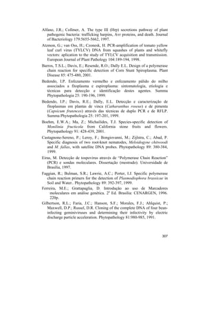 Alfano, J.R.; Collmer, A. The type III (Hrp) secretions pathway of plant
   pathogenic bacteria: trafficking harpins, Avr proteins, and death. Journal
   of Bacteriology 179:5655-5662, 1997.
Atzmon, G.; van Oss, H.; Czonesk, H. PCR-amplification of tomato yellow
   leaf curl virus (TYLCV) DNA from squashes of plants and whitefly
   vectors: aplication to the study of TYLCV acquisition and transmission.
   European Journal of Plant Pathology 104:189-194, 1998.
Barros, T.S.L.; Davis, E.; Resende, R.O.; Dally E.L. Design of a polymerase
   chain reaction for specific detection of Corn Stunt Spiroplasma. Plant
   Disease 85: 475-480, 2001.
Bedendo, I.P. Enfezamento vermelho e enfezamento pálido do milho
  associados a fitoplasma e espiroplasma: sintomatologia, etiologia e
  técnicas para detecção e identificação destes agentes. Summa
  Phytopathologia 25: 190-196, 1999.
Bedendo, I.P.; Davis, R.E.; Dally, E.L. Detecção e caracterização de
  fitoplasmas em plantas de vinca (Catharanthus roseus) e de pimenta
  (Capsicum frutences) através das técnicas de duplo PCR e de RFLP.
  Summa Phytopathologia 25: 197-201, 1999.
Boehm, E.W.A.; Ma, Z.; Michailides, T.J. Species-specific detection of
  Monilinia fructicola from California stone fruits and flowers.
  Phytopathology 91: 428-439, 2001.
Castagnone-Sereno, P.; Leroy, F.; Bongiovanni, M.; Zijlstra, C.; Abad, P.
  Specific diagnosis of two root-knot nematodes, Meloidogyne chitwoodi
  and M. fallax, with satellite DNA probes. Phytopathology 89: 380-384,
  1999.
Eiras, M. Detecção de tospovirus através de “Polymerase Chain Reaction”
   (PCR) e sondas moleculares. Dissertação (mestrado). Universidade de
   Brasília, 1997.
Faggian, R.; Bulman, S.R.; Lawrie, A.C.; Porter, I.J. Specific polymerase
   chain reaction primers for the detection of Plasmodiophora brassicae in
   Soil and Water.. Phytopathology 89: 392-397, 1999.
Ferreira, M.E.; Grattapaglia, D. Introdução ao uso de Marcadores
     moleculares em análise genética. 2a Ed. Brasília: CENARGEN, 1996.
     220p.
Gilbertson, R.L.; Faria, J.C.; Hanson, S.F.; Morales, F.J.; Ahlquist, P.;
   Maxwell, D.P.; Russel, D.R. Cloning of the complete DNA of four bean-
   infecting geminiviruses and determining their infectivity by electric
   discharge particle acceleration. Phytopathology 81:980-985, 1991.



                                                                         307
 