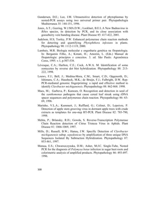Gundersen, D.E.; Lee, I.M. Ultrasensitive detection of phytoplasmas by
  nested-PCR assays using two universal primer pair. Phytopathologia
  Mediterranea 35: 144-151, 1996.
Jones, A.T.; Geering, W.J.MA.D.W.; Lockhart, B.E.L.A New Badnavirus in
   Ribes species, its detection by PCR, and its close association with
   gooseberry vein banding disease. Plant Disease 85: 417-422, 2001.
Judelson, H.S; Tooley, P.W. Enhanced polymerase chain reaction methods
   for detecting and quantifying Phytophthora infestans in plants.
   Phytopathology 90: 1112-1119, 2000.
Lambais, M.R. Biologia molecular e engenharia genética na fitopatologia.
  In: Bergamin Filho, A.; Kimati, H.; Amorim, L. (Eds.) Manual de
  fitopatologia: princípios e conceitos. 3. ed. São Paulo: Agronômica
  Ceres, 1995. v.1, p.507-538.
Lévesque, C.A.; Harlton, C.E.; Cock, A.W.A. M. Identification of some
  oomycetes by reverse dot blot hybridization. Phytopathology 88: 213-
  222, 1998.
Louws, F.J.; Bell, J.; Medina-Mora, C.M.; Smart, C.D.; Opgenorth, D.;
  Ishimaru, C.A.; Hausbeck, M.K.; de Bruijn, F.J.; Fulbright, D.W. Rep-
  PCR-mediated genomic fingerprinting: a rapid and effective method to
  identify Clavibacter michiganensis. Phytopathology 88: 862-868. 1998.
Maes, M.; Garbeva, P.; Kamoen, O. Recognition and detection in seed of
  the xanthomonas pathogens that cause cereal leaf streak using rDNA
  spacer sequences and polymerase chain reaction. Phytopathology 86: 63-
  69, 1996.
Marinho, V.L.A.; Kummert, J.; Rufflard, G.; Colinet, D.; Lepoivre, P.
  Detection of apple stem grooving virus in dormant apple trees with crude
  extracts as templates for one-step RT-PCR. Plant Disease 82: 785-790,
  1998.
Mehta, P.; Brlansky, R.H.; Gowda, S. Reverse-Transcription Polymerase
  Chain Reaction detection of Citrus Tristeza Virus in Aphids. Plant
  Disease 81: 1066-1069, 1997.
Mills, D.; Russell, B.W.; Hanus, J.W. Specific Detection of Clavibacter
  michiganensis subsp. sepedonicus by amplification of three unique DNA
  Sequences Isolated By Subtraction Hybridization. Phytopathology 87:
  853-861, 1997.
Mutasa, E.S.; Chwarszczynska, D.M.; Asher, M.J.C. Single-Tube, Nested
  PCR for the diagnosis of Polymyxa betae infection in sugar beet roots and
  colorimetric analysis of amplified products. Phytopathology 86: 493-497.
  1996.



308
 