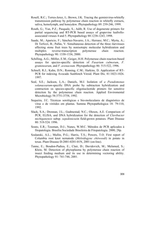 Rosell, R.C.; Torres-Jerez, I.; Brown, J.K. Tracing the geminivirus-whitefly
  transmission pathway by polymerase chain reaction in whitefly extracts,
  saliva, hemolymph, and honeydew. Phytopathology 89: 239-246, 1999.
Routh, G.; Yun, P.Z.; Pasquale, S.; Adib, R. Use of degenerate primers for
  partial sequencing and RT-PCR based assays of grapevine leafrollo-
  associated viruses 4 and 5. Phytopathology 88:1238-1243, 1998.
Saade, M.; Aparicio, F.; Sánchez-Navarro, J.A.; Herranz, M.C.; Myrta, A.;
   Di Terlizzi, B.; Pallás, V. Simultaneous detection of the three ilarviruses
   affecting stone fruit trees by nonisotopic molecular hybridization and
   multiplex     reverse-transcription    polymerase       chain     reaction.
   Phytopathology 90: 1330-1336, 2000.
Schilling, A.G.; Möller, E.M.; Geiger, H.H. Polymerase chain reaction-based
   assays for species-specific detection of Fusarium culmorum, F.
   graminearum, and F. avenaceum. Phytopathology 86: 515-522, 1996.
Schnell, R.J.; Kuhn, D.N.; Ronning, C.M.; Harkins, D. Application of RT-
   PCR for indexing Avocado Sunblotch Viroid. Plant Dis. 81:1023-1026.
   1997.
Seal, S.E.; Jackson, L.A.; Daniels, M.J. Isolation of a Pseudomonas
   solanacearum-specific DNA probe by subtraction hybridization and
   contruction os species-specific oligonucleotide primers for sensitive
   detection by the polymerase chain reaction. Applied Enviromental
   Microbiology 58:3751-3758, 1992.
Sequeira, J.C. Técnicas sorológicas e bio-moleculares de diagnóstico de
   vírus e de viróides em plantas. Summa Phytopathologica 18: 79-110,
   1992.
Slack, S.A.; Drennan, J.L.; Gudmestad, N.C.; Oleson, A.E. Comparison of
   PCR, ELISA, and DNA hybridization for the detection of Clavibacter
   michiganensis subsp. sepedonicusin field-grown potatoes. Plant Disease
   80: 519-524. 1996.
Souto, E.R.; Tessman, D.J.; Nunes, W.M.C. Métodos de PCR aplicados à
  fitopatologia. Brasília:Sociedade Brasileira de Fitopatologia. 2000, 28p.
Szalanski, A.L.; Mullin, P.G.; Harris, T.S.; Powers, T.O. First report of
   Columbia root knot nematode (Meloidogyne chitwoodi) in potato in
   texas. Plant Disease D-2001-0201-01N, 2001 (on-line).
Tanne, E.; Boudon-Padieu, E.; Clair, D.; Davidovich, M.; Melamed, S.;
  Klein, M. Detection of phytoplasma by polymerase chain reaction of
  insect feeding medium and its use in determining vectoring ability.
  Phytopathology 91: 741-746, 2001.




                                                                          309
 
