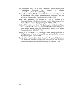 Van Rogenmortel, M.H.V. et al. Virus Taxonomy – Seventh Report of the
    International      Committee      os     Taxonomy      of     Viruses.
    Amsterdan:Academic Press, 2000. 809p.
Walcott, R.R.; Gitaitis, R.D. Detection of Acidovorax avenae subsp. citrulli
  in watermelon seed using immunomagnetic separation and the
  polymerase chain reaction. Plant Disease 84: 470-474, 2000.
Webb, D.R.; Bonfiglioli, R.J.; Carraro, L.; Osler, R.; Symons, R.H.
  Oligonucleotides as hybridization probes to localize phytoplasmas in host
  plants and insect vectors. Phytopathology 89: 894-901, 1999.
Wesley, S.V.; Miller, J.S.; Devi, P.S.; Delfosse, P.; Naidu, R.A.; Mayo,
  M.A.; Reddy, D.V.R.; Jana, M.K. Sensitive broad-spectrum detection of
  Indian Peanut Clump Virus by nonradioactive nucleic acid probes.
  Phytopathology 86: 1234-1237, 1996.
Willits, D.A.; Sherwood, J.E. Polymerase chain reaction detection of
  Ustilago hordei in leaves of susceptible and resistant barley varieties.
  Phytopathology 89: 212-217, 1999.
Zhang, A.W.; Hartman, G.L.; Curio-Penny, B.; Pedersen, W.L.; Becker,
  K.B. Molecular detection of Diaporthe phaseolorum and Phomopsis
  longicolla from soybean seeds. Phytopathology 89: 796-804, 1999.




310
 