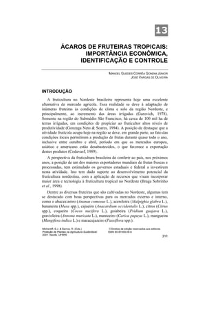 13
               ÁCAROS DE FRUTEIRAS TROPICAIS:
                      IMPORTÂNCIA ECONÔMICA,
                    IDENTIFICAÇÃO E CONTROLE

                                                  MANOEL GUEDES CORRÊA GONDIM JÚNIOR
                                                              JOSÉ VARGAS DE OLIVEIRA



INTRODUÇÃO
    A fruticultura no Nordeste brasileiro representa hoje uma excelente
alternativa de mercado agrícola. Essa realidade se deve à adaptação de
inúmeras fruteiras às condições de clima e solo da região Nordeste, e
principalmente, ao incremento das áreas irrigadas (Gurovich, 1978).
Somente na região do Submédio São Francisco, há cerca de 100 mil ha de
terras irrigadas, em condições de propiciar ao fruticultor altos níveis de
produtividade (Gonzaga Neto & Soares, 1994). A posição de destaque que a
atividade frutícola ocupa hoje na região se deve, em grande parte, ao fato das
condições locais permitirem a produção de frutas durante quase todo o ano,
inclusive entre outubro e abril, período em que os mercados europeu,
asiático e americano estão desabastecidos, o que favorece a exportação
destes produtos (Codevasf, 1989).
    A perspectiva da fruticultura brasileira de conferir ao país, nos próximos
anos, a posição de um dos maiores exportadores mundiais de frutas frescas e
processadas, tem estimulado os governos estaduais e federal a investirem
nesta atividade. Isto tem dado suporte ao desenvolvimento potencial da
fruticultura nordestina, com a aplicação de recursos que visam incorporar
maior área e tecnologia à fruticultura tropical no Nordeste (Braga Sobrinho
et al., 1998).
   Dentre as diversas fruteiras que são cultivadas no Nordeste, algumas tem
se destacado com boas perspectivas para os mercados externo e interno,
como o abacaxizeiro (Ananas comosus L.), aceroleira (Malpighia glabra L.),
bananeira (Musa spp.), cajueiro (Anacardium occidentalis L.), citros (Citrus
spp.), coqueiro (Cocos nucifera L.), goiabeira (Psidium guajava L.),
gravioleira (Annona muricata L.), mamoeiro (Carica papaya L.), mangueira
(Mangifera indica L.) e maracujazeiro (Passiflora spp.).
Michereff, S.J. & Barros, R. (Eds.)                ©Direitos de edição reservados aos editores
Proteção de Plantas na Agricultura Sustentável.   ISBN 85-87459-06-6
2001. Recife, UFRPE
                                                                                                 311
 