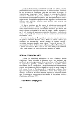 Apesar da alta tecnologia, normalmente utilizada nos cultivos, diversos
problemas de ordem tecnológica interferem no desenvolvimento sustentável
de um programa de fruticultura, como os relacionados às pragas. Os
organismos que atingem este “status”, destacam-se como agentes altamente
relevantes e limitantes no processo produtivo, não só por interferirem
diretamente na qualidade final do produto, mas principalmente pelos severos
requerimentos fitossanitários exigidos por parte dos países importadores, que
utilizam estas restrições inclusive, como artifício para preservar sua
economia e mercado.
   Os ácaros constituem um dos grupos de animais que mostra grande
diversidade de formas, habitats e comportamento, sendo encontrados em
quase todos os locais acessíveis à vida animal. Estima-se que existam pelo
menos cerca de 500 mil espécies de ácaros no mundo. Contudo, apenas cerca
de 30 mil espécies são atualmente conhecidas. Portanto, o conhecimento
sobre a diversidade de espécies de ácaros é ainda bastante incipiente
(Flechtmann, 1983).
   É notável os problemas de importância econômica causados por ácaros
em plantas cultivadas (Doreste, 1988). Entre as culturas afetadas por
infestações de ácaros-pragas, pode-se destacar as fruteiras, devido à
severidade dos danos causados nestas plantas (Yaninek & Moraes, 1991).
Apesar da importância dos ácaros para as fruteiras, a fauna destes artrópodes
é pouco conhecida no Brasil, não só dos ácaros fitófagos (Flechtmann,
1983), como também a de ácaros predadores (Moraes et al., 1986).



MORFOLOGIA DE ÁCAROS
     Ácaros são organismos pertencentes ao Filo Arthropoda, Subfilo
Chelicerata, Classe Arachnida e Subclasse Acari. São artrópodes que
geralmente apresentam quatro pares de pernas nas fases pós-larvais, ausência
de segmentação primária, apêndices articulados e esqueleto externo
(Flechtmann, 1975). Apesar de ser a Acarologia uma ciência relativamente
recente, aproximadamente 2.000 pessoas hoje se dedicam a este estudo em
todo mundo. Apenas no Brasil, cerca de 60 pesquisadores conduzem algum
tipo de investigação acarológica. Entretanto, a maioria destes pesquisadores
se dedica ao estudo da Acarologia Aplicada, e poucos se interessam também
pela Taxonomia ou outros aspectos de estudos de diversidade biológica
(Flechtmann & Moraes, 1999).


   Superfamília Eriophyoidea



312
 