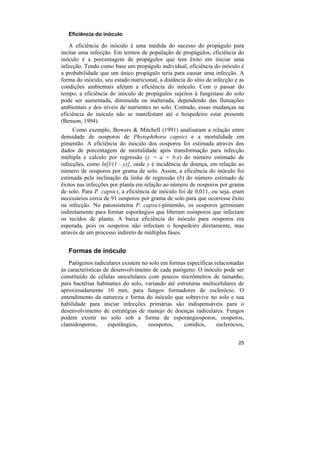 Eficiência do inóculo

    A eficiência do inóculo é uma medida do sucesso do propágulo para
incitar uma infecção. Em termos de população de propágulos, eficiência do
inóculo é a porcentagem de propágulos que tem êxito em iniciar uma
infecção. Tendo como base um propágulo individual, eficiência do inóculo é
a probabilidade que um único propágulo teria para causar uma infecção. A
forma do inóculo, seu estado nutricional, a distância do sítio de infecção e as
condições ambientais afetam a eficiência do inóculo. Com o passar do
tempo, a eficiência do inóculo de propágulos sujeitos à fungistase do solo
pode ser aumentada, diminuída ou inalterada, dependendo das flutuações
ambientais e dos níveis de nutrientes no solo. Contudo, essas mudanças na
eficiência do inóculo não se manifestam até o hospedeiro estar presente
(Benson, 1994).
     Como exemplo, Bowers & Mitchell (1991) analisaram a relação entre
densidade de oosporos de Phytophthora capsici e a mortalidade em
pimentão. A eficiência do inóculo dos oosporos foi estimada através dos
dados de porcentagem de mortalidade após transformação para infecção
múltipla e calculo por regressão (y = a + b.x) do número estimado de
infecções, como ln[l/(1 - y)], onde y é incidência de doença, em relação ao
número de oosporos por grama de solo. Assim, a eficiência do inóculo foi
estimada pela inclinação da linha de regressão (b) do número estimado de
êxitos nas infecções por planta em relação ao número de oosporos por grama
de solo. Para P. capsici, a eficiência de inóculo foi de 0,011, ou seja, eram
necessários cerca de 91 oosporos por grama de solo para que ocorresse êxito
na infecção. No patossistema P. capsici-pimentão, os oosporos germinam
indiretamente para formar esporângios que liberam zoosporos que infectam
os tecidos de planta. A baixa eficiência do inóculo para oosporos era
esperada, pois os oosporos não infectam o hospedeiro diretamente, mas
através de um processo indireto de múltiplas fases.


   Formas de inóculo
   Patógenos radiculares existem no solo em formas específicas relacionadas
às características de desenvolvimento de cada patógeno. O inóculo pode ser
constituído de células unicelulares com poucos micrômetros de tamanho,
para bactérias habitantes do solo, variando até estruturas multicelulares de
aproximadamente 10 mm, para fungos formadores de esclerócio. O
entendimento da natureza e forma do inóculo que sobrevive no solo e sua
habilidade para iniciar infecções primárias são indispensáveis para o
desenvolvimento de estratégias de manejo de doenças radiculares. Fungos
podem existir no solo sob a forma de esporangiosporos, oosporos,
clamidosporos,       esporângios,   zoosporos,     conídios,    esclerócios,


                                                                            25
 