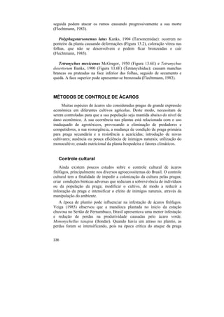 seguida podem atacar os ramos causando progressivamente a sua morte
(Flechtmann, 1983).

   Polyphagotarsonemus latus Kanks, 1904 (Tarsonemidae): ocorrem no
ponteiro da planta causando deformações (Figura 13.2), coloração vítrea nas
folhas, que não se desenvolvem e podem ficar bronzeadas e cair
(Flechtmann, 1983).

   Tetranychus mexicanus McGregor, 1950 (Figura 13.6E) e Tetranychus
desertorum Banks, 1900 (Figura 13.6F) (Tetranychidae): causam manchas
brancas ou prateadas na face inferior das folhas, seguido de secamento e
queda. A face superior pode apresentar-se bronzeada (Flechtmann, 1983).



MÉTODOS DE CONTROLE DE ÁCAROS
     Muitas espécies de ácaros são consideradas pragas de grande expressão
econômica em diferentes cultivos agrícolas. Deste modo, necessitam de
serem controladas para que a sua população seja mantida abaixo do nível de
dano econômico. A sua ocorrência nas plantas está relacionada com o uso
inadequado de agrotóxicos, provocando a eliminação de predadores e
competidores, a sua ressurgência, a mudança de condição de praga primária
para praga secundária e a resistência a acaricidas; introdução de novas
cultivares; ausência ou pouca eficiência de inimigos naturais; utilização do
monocultivo; estado nutricional da planta hospedeira e fatores climáticos.


   Controle cultural
    Ainda existem poucos estudos sobre o controle cultural de ácaros
fitófagos, principalmente nos diversos agroecossitemas do Brasil. O controle
cultural tem a finalidade de impedir a colonização da cultura pelas pragas;
criar condições bióticas adversas que reduzam a sobrevivência de indivíduos
ou da população da praga; modificar o cultivo, de modo a reduzir a
infestação da praga e intensificar o efeito de inimigos naturais, através da
manipulação do ambiente.
   A época de plantio pode influenciar na infestação de ácaros fitófagos.
Veiga (1985) observou que a mandioca plantada no início da estação
chuvosa no Sertão de Pernambuco, Brasil apresentava uma menor infestação
e redução de perdas na produtividade causadas pelo ácaro verde,
Mononychellus tanajoa (Bondar). Quando havia um atraso no plantio, as
perdas foram se intensificando, pois na época crítica do ataque da praga


336
 