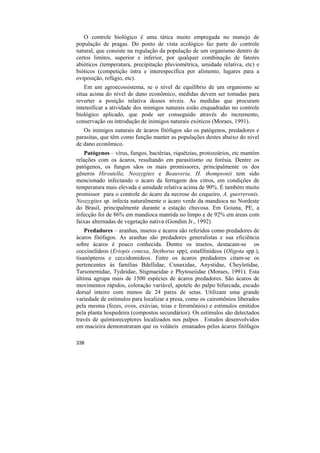 O controle biológico é uma tática muito empregada no manejo de
população de pragas. Do ponto de vista ecológico faz parte do controle
natural, que consiste na regulação da população de um organismo dentro de
certos limites, superior e inferior, por qualquer combinação de fatores
abióticos (temperatura, precipitação pluviométrica, umidade relativa, etc) e
bióticos (competição intra e interespecífica por alimento, lugares para a
oviposição, refúgio, etc).
    Em um agroecossistema, se o nível de equilíbrio de um organismo se
situa acima do nível de dano econômico, medidas devem ser tomadas para
reverter a posição relativa desses níveis. As medidas que procuram
intensificar a atividade dos inimigos naturais estão enquadradas no controle
biológico aplicado, que pode ser conseguido através do incremento,
conservação ou introdução de inimigos naturais exóticos (Moraes, 1991).
   Os inimigos naturais de ácaros fitófagos são os patógenos, predadores e
parasitas, que têm como função manter as populações destes abaixo do nível
de dano econômico.
    Patógenos – vírus, fungos, bactérias, riquétzias, protozoários, etc mantém
relações com os ácaros, resultando em parasitismo ou forésia. Dentre os
patógenos, os fungos sãos os mais promissores, principalmente os dos
gêneros Hirsutella, Neozygites e Beauveria. H. thompsonii tem sido
mencionado infectando o ácaro da ferrugem dos citros, em condições de
temperatura mais elevada e umidade relativa acima de 90%. É também muito
promissor para o controle do ácaro da necrose do coqueiro, A. guerreronis.
Neozygites sp. infecta naturalmente o ácaro verde da mandioca no Nordeste
do Brasil, principalmente durante a estação chuvosa. Em Goiana, PE, a
infecção foi de 86% em mandioca mantida no limpo e de 92% em áreas com
faixas alternadas de vegetação nativa (Gondim Jr., 1992)
    Predadores – aranhas, insetos e ácaros são referidos como predadores de
ácaros fitófagos. As aranhas são predadores generalistas e sua eficiência
sobre ácaros é pouco conhecida. Dentre os insetos, destacam-se os
coccinelídeos (Eriopis conexa, Stethorus spp), estafilinídeos (Oligota spp.),
tisanópteros e ceccidomídeos. Entre os ácaros predadores citam-se os
pertencentes às famílias Bdellidae, Cunaxidae, Anystidae, Cheyletidae,
Tarsonemidae, Tydeidae, Stigmaeidae e Phytoseiidae (Moraes, 1991). Esta
última agrupa mais de 1500 espécies de ácaros predadores. São ácaros de
movimentos rápidos, coloração variável, apotele do palpo bifurcada, escudo
dorsal inteiro com menos de 24 pares de setas. Utilizam uma grande
variedade de estímulos para localizar a presa, como os cairomônios liberados
pela mesma (fezes, ovos, exúvias, teias e feromônios) e estímulos emitidos
pela planta hospedeira (compostos secundários). Os estímulos são detectados
través de químioreceptores localizados nos palpos . Estudos desenvolvidos
em macieira demonstraram que os voláteis emanados pelos ácaros fitófagos

338
 