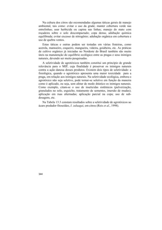 Na cultura dos citros são recomendadas algumas táticas gerais de manejo
ambiental, tais como: evitar o uso da grade; manter cobertura verde nas
entrelinhas; usar herbicida ou capina nas linhas; manejo do mato com
roçadeira sobre o solo descompactado; copa densa; adubação química
equilibrada; evitar excesso de nitrogênio; adubação orgânica em cobertura e
uso de quebra ventos.
   Estas táticas e outras podem ser testadas em várias fruteiras, como
acerola, mamoeiro, coqueiro, mangueira, videira, goiabeira, etc. As práticas
de cultivo orgânico já iniciadas no Nordeste do Brasil também são muito
úteis na manutenção do equilíbrio ecológico entre as pragas e seus inimigos
naturais, devendo ser muito pesquisadas.
    A seletividade de agrotóxicos também constitui um princípio de grande
relevância para o MIP, cuja finalidade é preservar os inimigos naturais
contra a ação danosa desses produtos. Existem dois tipos de seletividade: a
fisiológica, quando o agrotóxico apresenta uma maior toxicidade para a
praga, em relação aos inimigos naturais. Na seletividade ecológica, embora o
agrotóxico não seja seletivo, pode tornar-se seletivo em função da maneira
como é aplicado, ou seja, sem afetar de modo drástico os inimigos naturais.
Como exemplo, citam-se o uso de inseticidas sistêmicos (pulverização,
granulados no solo, esguicho, tratamento de sementes, imersão de mudas);
aplicação em ruas alternadas; aplicação parcial na copa; uso de sub-
dosagens, etc.
   Na Tabela 13.3 constam resultados sobre a seletividade de agrotóxicos ao
ácaro predador fitoseídeo, I. zuluagai, em citros (Reis et al., 1998).




344
 
