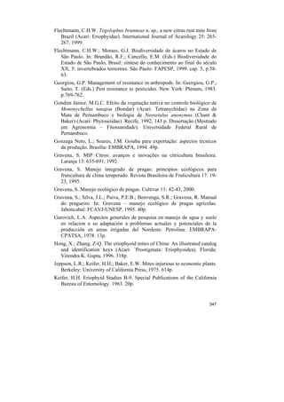 Flechtmann, C.H.W. Tegolophus brunneus n. sp., a new citrus rust mite from
   Brazil (Acari: Eriophyidae). International Journal of Acarology 25: 265-
   267, 1999.
Flechtmann, C.H.W.; Moraes, G.J. Biodiversidade de ácaros no Estado de
   São Paulo. In: Brandão, R.F.; Cancello, E.M. (Eds.) Biodiversidade do
   Estado de São Paulo, Brasil: síntese do conhecimento ao final do século
   XX, 5: invertebrados terrestres. São Paulo: FAPESP, 1999. cap. 5, p.58-
   63.
Georgiou, G.P. Management of resistance in arthropods. In: Georgiou, G.P.;
  Saito, T. (Eds.) Pest resistance to pesticides. New York: Plenum, 1983.
  p.769-762.
Gondim Júnior, M.G.C. Efeito da vegetação nativa no controle biológico de
  Mononychellus tanajoa (Bondar) (Acari: Tetranychidae) na Zona da
  Mata de Pernambuco e biologia de Neoseiulus anonymus (Chant &
  Baker) (Acari: Phytoseiidae). Recife, 1992, 143 p. Dissertação (Mestrado
  em Agronomia – Fitossanidade). Universidade Federal Rural de
  Pernambuco.
Gonzaga Neto, L.; Soares, J.M. Goiaba para exportação: aspectos técnicos
  da produção. Brasília: EMBRAPA, 1994. 49p.
Gravena, S. MIP Citros: avanços e inovações na citricultura brasileira.
   Laranja 13: 635-691, 1992.
Gravena, S. Manejo integrado de pragas: princípios ecológicos para
   fruticultura de clima temperado. Revista Brasileira de Fruticultura 17: 19-
   23, 1995.
Gravena, S. Manejo ecológico de pragas. Cultivar 11: 42-43, 2000.
Gravena, S.; Silva, J.L.; Paiva, P.E.B.; Benvenga, S.R.; Gravena, R. Manual
   do pragueiro. In: Gravena – manejo ecológico de pragas agrícolas.
   Jaboticabal: FCAVJ-UNESP, 1995. 40p.
Gurovich, L.A. Aspectos generales de pesquisa en manejo de agua y suelo
  en relacion a su adaptación a problemas actuales y potenciales de la
  producción en areas irrigadas del Nordeste. Petrolina: EMBRAPA-
  CPATSA, 1978. 13p.
Hong, X.; Zhang, Z-Q. The eriophyoid mites of China: An illustrated catalog
  and identification keys (Acari: `Prostigmata: Eriophyoidea). Florida:
  Virendra K. Gupta, 1996. 318p.
Jeppson, L.R.; Keifer, H.H.; Baker, E.W. Mites injurious to economic plants.
   Berkeley: University of California Press, 1975. 614p.
Keifer, H.H. Eriophyid Studies B-9. Special Publications of the California
  Bureau of Entomology. 1963. 20p.


                                                                          347
 
