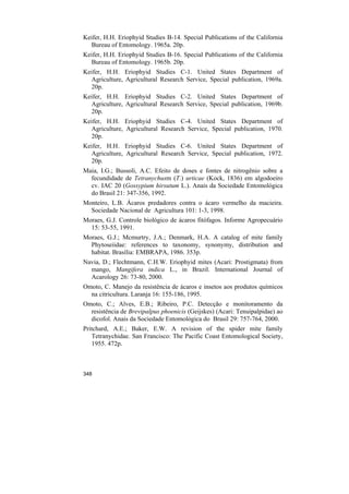 Keifer, H.H. Eriophyid Studies B-14. Special Publications of the California
  Bureau of Entomology. 1965a. 20p.
Keifer, H.H. Eriophyid Studies B-16. Special Publications of the California
  Bureau of Entomology. 1965b. 20p.
Keifer, H.H. Eriophyid Studies C-1. United States Department of
  Agriculture, Agricultural Research Service, Special publication, 1969a.
  20p.
Keifer, H.H. Eriophyid Studies C-2. United States Department of
  Agriculture, Agricultural Research Service, Special publication, 1969b.
  20p.
Keifer, H.H. Eriophyid Studies C-4. United States Department of
  Agriculture, Agricultural Research Service, Special publication, 1970.
  20p.
Keifer, H.H. Eriophyid Studies C-6. United States Department of
  Agriculture, Agricultural Research Service, Special publication, 1972.
  20p.
Maia, I.G.; Bussoli, A.C. Efeito de doses e fontes de nitrogênio sobre a
  fecundidade de Tetranychusm (T.) urticae (Kock, 1836) em algodoeiro
  cv. IAC 20 (Gossypium hirsutum L.). Anais da Sociedade Entomológica
  do Brasil 21: 347-356, 1992.
Monteiro, L.B. Ácaros predadores contra o ácaro vermelho da macieira.
  Sociedade Nacional de Agricultura 101: 1-3, 1998.
Moraes, G.J. Controle biológico de ácaros fitófagos. Informe Agropecuário
  15: 53-55, 1991.
Moraes, G.J.; Mcmurtry, J.A.; Denmark, H.A. A catalog of mite family
  Phytoseiidae: references to taxonomy, synonymy, distribution and
  habitat. Brasília: EMBRAPA, 1986. 353p.
Navia, D.; Flechtmann, C.H.W. Eriophyid mites (Acari: Prostigmata) from
  mango, Mangifera indica L., in Brazil. International Journal of
  Acarology 26: 73-80, 2000.
Omoto, C. Manejo da resistência de ácaros e insetos aos produtos químicos
  na citricultura. Laranja 16: 155-186, 1995.
Omoto, C.; Alves, E.B.; Ribeiro, P.C. Detecção e monitoramento da
  resistência de Brevipalpus phoenicis (Geijskes) (Acari: Tenuipalpidae) ao
  dicofol. Anais da Sociedade Entomológica do Brasil 29: 757-764, 2000.
Pritchard, A.E.; Baker, E.W. A revision of the spider mite family
   Tetranychidae. San Francisco: The Pacific Coast Entomological Society,
   1955. 472p.



348
 