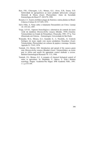 Reis, P.R.; Chiavegato, L.G.; Moraes, G.J.; Alves, E.B.; Souza, E.O.
   Seletividade de agroquímicos ao ácaro predador Iphiseiodes zuluagai
   Denmark & Muma (Acari: Phytoseiidae). Anais da Sociedade
   Entomológica do Brasil 27: 265-274, 1998.
Rosseto, C.J. Ácaros eriofídeos pragas de fruteiras e outras plantas no Brasil.
  Ciência e Cultura 24: 817-829, 1972.
Salvo Filho, A. Notas sobre o tratamento fitossanitário em Citros. Laranja
   18: 155-163, 1997.
Veiga, A.F.S.L. Aspectos bioecológicos e alternativas de controle do ácaro
  verde da mandioca Mononychellus tanajoa (Bondar, 1938) (Acarina:
  Tetranychidae) no Estado de Pernambuco. Piracicaba, 1985, 137 p. Tese
  (Doutorado em Ciências – Entomologia). Universidade de São Paulo.
Watanabe, M.A.; Moraes, G.J.; Gastaldo Jr., I.; Nicolella., G. Controle
  biológico do ácaro rajado com ácaros predadores fitoseídeos (Acari:
  Tetranychidae, Phytoseiidae) em culturas de pepino e morango. Scientia
  Agrícola 51: 75-81, 1974.
Yaninek, J.S.; Herren, H.R. Introduction and spread of the cassava green
  mite Mononychellus tanajoa (Bondar) (Acari: Tetranychidae), an exotic
  pest in Africa and search for appropiate control methods: a review.
  Bulletin Entomological Research 78: 1-13, 1988.
Yaninek, J.S.; Moraes, G.J. A synopsis of classical biological control of
  mites in agriculture. In: Dusbabek, F.; Bukva, V. (Eds.) Modern
  acarology. Prague: Academia/The Hague: SPB Academic Publ., 1991.
  v.1, p.133-149.




                                                                           349
 