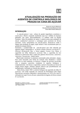 14
          ATUALIZAÇÃO NA PRODUÇÃO DE
     AGENTES DE CONTROLE BIOLÓGICO DE
            PRAGAS DA CANA-DE-AÇÚCAR

                                                                EDMILSON JACINTO MARQUES
                                                         RICARDO OTAVIANO RIBEIRO DE LIMA
                                                              IRENE MARIA RAMOS MARQUES
INTRODUÇÃO
    A cana-de-açúcar é uma cultura de grande importância econômica e
social para o Brasil, ocupando atualmente mais de 5 milhões de hectares
plantados, dos quais, aproximadamente 1,2 milhões estão na Região
Nordeste. Além da produção de açúcar é matéria prima para produção de
álcool, combustível renovável e estratégico para economia de divisas
nacionais. Como sub-produtos da cana-de-açúcar, destacam-se ainda o
bagaço para produção de papel, ração animal e mais recentemente para co-
geração de energia elétrica.
Entretanto, a produtividade da cana-de-açúcar tem sido reduzida por
algumas pragas, destacando-se as brocas comuns Diatraea saccharalis F.,
Diatraea flavipennella Box, a broca gigante Castnia licus Drury, a
cigarrinha da folha Mahanarva posticata Stal, a cigarrinha da raiz
Mahanarva fimbriolata Stal e cupins dos gêneros Heterotermes, Syntermes,
Amitermes, Nasutitermes, dentre outros.
  Objetivando minimizar os prejuízos ocasionados pelas principais pragas,
bem como buscando uma forma de controle mais duradoura e menos
agressiva ao meio ambiente, os técnicos e Orgãos do governo envolvidos
com a pesquisa canavieira, estudaram os aspectos biológicos e
comportamentais das brocas e cigarrinhas, inclusive buscando nos locais de
origem dessas pragas, inimigos naturais efetivos que possibilitassem sua
multiplicação e utilização no controle das mesmas.
    Desta forma, desde 1969 o controle biológico da cigarrinha da folha M.
posticata, vem sendo realizado em canaviais de Pernambuco pelo fungo
Metarhizium anisopliae (Metschn) e posteriormente em 1974, teve início a
utilização da vespa Cotesia flavipes, parasitóide de lagartas da broca comum
D. saccharalis.



Michereff, S.J. & Barros, R. (Eds.)                ©Direitos de edição reservados aos editores
Proteção de Plantas na Agricultura Sustentável.   ISBN 85-87459-06-6
2001. Recife, UFRPE
                                                                                                 351
 