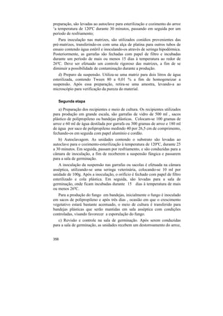 preparação, são levadas ao autoclave para esterilização e cozimento do arroz
‘a temperatura de 120ºC durante 30 minutos, passando em seguida por um
período de resfriamento;
   Para inoculação nas matrizes, são utilizados conídios provenientes das
pré-matrizes, transferindo-os com uma alça de platina para outros tubos de
ensaio contendo água estéril e inoculando-os através de seringa hipodérmica.
Posteriormente, as garrafas são fechadas com papel de filtro e incubadas
durante um período de mais ou menos 15 dias à temperatura ao redor de
26ºC. Deve ser efetuado um controle rigoroso das matrizes, a fim de se
diminuir a possibilidade de contaminação durante a produção.
   d) Preparo da suspensão. Utiliza-se uma matriz para dois litros de água
esterilizada, contendo Tween 80 a 0,01 % a fim de homogeneizar a
suspensão. Após essa preparação, retira-se uma amostra, levando-a ao
microscópio para verificação da pureza do material.

   Segunda etapa

   a) Preparação dos recipientes e meio de cultura. Os recipientes utilizados
para produção em grande escala, são garrafas de vidro de 500 ml , sacos
plástico de polipropileno ou bandejas plásticas. Colocam-se 100 gramas de
arroz e 60 ml de água destilada por garrafa ou 300 gramas de arroz e 180 ml
de água por saco de polipropileno medindo 40 por 26,5 cm de comprimento,
fechando-os em seguida com papel alumínio e cordão.
   b) Autoclavagem. As unidades contendo o substrato são levadas ao
autoclave para o cozimento-esterilização à temperatura de 120ºC, durante 25
a 30 minutos. Em seguida, passam por resfriamento, e são conduzidas para a
câmara de inoculação, a fim de receberem a suspensão fúngica e passarem
para a sala de germinação.
   A inoculação da suspensão nas garrafas ou sacolas é efetuada na câmara
asséptica, utilizando-se uma seringa veterinária, colocando-se 10 ml por
unidade de 100g. Após a inoculação, o orifício é fechado com papel de filtro
esterilizado e cola plástica. Em seguida, são levadas para a sala de
germinação, onde ficam incubadas durante 15 dias à temperatura de mais
ou menos 26ºC.
   Para a produção do fungo em bandejas, inicialmente o fungo é inoculado
em sacos de polipropileno e após três dias , ocasião em que o crescimento
vegetativo estará bastante acentuado, o meio de cultura é transferido para
bandejas plásticas que serão mantidas em sala asséptica com condições
controladas, visando favorecer a esporulação do fungo.
   c) Revisão e controle na sala de germinação. Após serem conduzidas
para a sala de germinação, as unidades recebem um destorroamento do arroz,


356
 