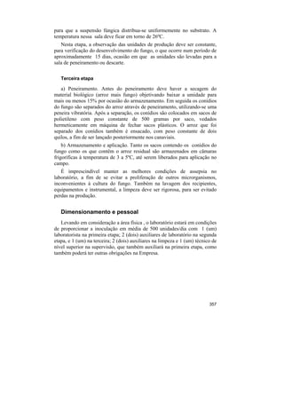 para que a suspensão fúngica distribua-se uniformemente no substrato. A
temperatura nessa sala deve ficar em torno de 26ºC.
   Nesta etapa, a observação das unidades de produção deve ser constante,
para verificação do desenvolvimento do fungo, o que ocorre num período de
aproximadamente 15 dias, ocasião em que as unidades são levadas para a
sala de peneiramento ou descarte.

   Terceira etapa

   a) Peneiramento. Antes do peneiramento deve haver a secagem do
material biológico (arroz mais fungo) objetivando baixar a umidade para
mais ou menos 15% por ocasião do armazenamento. Em seguida os conídios
do fungo são separados do arroz através de peneiramento, utilizando-se uma
peneira vibratória. Após a separação, os conídios são colocados em sacos de
polietileno com peso constante de 500 gramas por saco, vedados
hermeticamente em máquina de fechar sacos plásticos. O arroz que foi
separado dos conídios também é ensacado, com peso constante de dois
quilos, a fim de ser lançado posteriormente nos canaviais.
    b) Armazenamento e aplicação. Tanto os sacos contendo os conídios do
fungo como os que contêm o arroz residual são armazenados em câmaras
frigoríficas à temperatura de 3 a 5ºC, até serem liberados para aplicação no
campo.
   É imprescindível manter as melhores condições de assepsia no
laboratório, a fim de se evitar a proliferação de outros microrganismos,
inconvenientes à cultura do fungo. Também na lavagem dos recipientes,
equipamentos e instrumental, a limpeza deve ser rigorosa, para ser evitado
perdas na produção.


   Dimensionamento e pessoal
   Levando em consideração a área física , o laboratório estará em condições
de proporcionar a inoculação em média de 500 unidades/dia com 1 (um)
laboratorista na primeira etapa; 2 (dois) auxiliares de laboratório na segunda
etapa, e 1 (um) na terceira; 2 (dois) auxiliares na limpeza e 1 (um) técnico de
nível superior na supervisão, que também auxiliará na primeira etapa, como
também poderá ter outras obrigações na Empresa.




                                                                           357
 