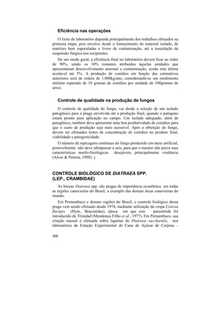 Eficiência nas operações
   O êxito do laboratório depende principalmente dos trabalhos efetuados na
primeira etapa, pois envolve desde o fornecimento do material isolado, de
matrizes bem esporuladas e livres de contaminação, até a inoculação da
suspensão fúngica nos recipientes.
   De um modo geral, a eficiência final no laboratório deverá ficar ao redor
de 90%, sendo os 10% restantes atribuídos àquelas unidades que
apresentaram desenvolvimento anormal e contaminação, sendo esta última
aceitável até 5%. A produção de conídios em função das estimativas
anteriores será de ordem de 1.000kg/ano, considerando-se um rendimento
mínimo esperado de 10 gramas de conídios por unidade de 100gramas de
arroz.


   Controle de qualidade na produção de fungos
   O controle de qualidade do fungo, vai desde a seleção de um isolado
patogênico para a praga envolvida até a produção final, quando o patógeno
estará pronto para aplicação no campo. Um isolado adequado, além de
patogênico, também deve apresentar uma boa produtividade de conídios para
que o custo de produção seja mais acessível. Após a obtenção do fungo,
devem ser efetuados testes de concentração de conídios no produto final,
viabilidade e patogenicidade.
   O número de repicagens contínuas do fungo produzido em meio artificial,
possivelmente não deve ultrapassar a seis, para que o mesmo não perca suas
características morfo-fisiológicas desejáveis, principalmente virulência
(Alves & Pereira, 1998). ).



CONTROLE BIOLÓGICO DE DIATRAEA SPP.
(LEP., CRAMBIDAE)
   As brocas Diatraea spp. são pragas de importância econômica em todas
as regiões canavieiras do Brasil, a exemplo das demais áreas canavieiras do
mundo.
    Em Pernambuco e demais regiões do Brasil, o controle biológico dessa
praga vem sendo efetuado desde 1974, mediante utilização da vespa Cotesia
flavipes (Hym., Braconidae), época em que este             parasitóide foi
introduzido de Trinidad (Mendonça Filho et al., 1977). Em Pernambuco, sua
criação massal é efetuada sobre lagartas de Diatraea saccharalis, nos
laboratórios da Estação Experimental de Cana de Açúcar de Carpina –

358
 