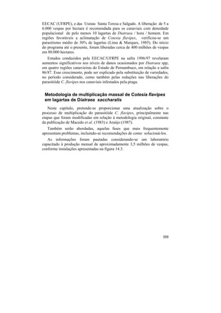 EECAC (UFRPE), e das Usinas Santa Teresa e Salgado. A liberação de 5 a
6.000 vespas por hectare é recomendada para os canaviais com densidade
populacional de pelo menos 10 lagartas de Diatraea / hora / homem. Em
regiões favoráveis a aclimatação de Cotesia flavipes, verificou-se um
parasitismo médio de 30% de lagartas (Lima & Marques, 1985). Do início
do programa até o presente, foram liberadas cerca de 400 milhões de vespas
em 80.000 hectares.
   Estudos conduzidos pela EECAC/UFRPE na safra 1996/97 revelaram
aumentos significativos nos níveis de danos ocasionados por Diatraea spp,
em quatro regiões canavieiras do Estado de Pernambuco, em relação a safra
86/87. Esse crescimento, pode ser explicado pela substituição de variedades,
no período considerado, como também pelas reduções nas liberações do
parasitóide C. flavipes nos canaviais infestados pela praga.


 Metodologia de multiplicação massal de Cotesia flavipes
 em lagartas de Diatraea saccharalis
   Neste capítulo, pretende-se proporcionar uma atualização sobre o
processo de multiplicação do parasitóide C. flavipes, principalmente nas
etapas que foram modificadas em relação à metodologia original, constante
da publicação de Macedo et al. (1983) e Araújo (1987).
   Também serão abordadas, aquelas fases que mais frequentemente
apresentam problemas, incluindo-se recomendações de como solucioná-los.
   As informações foram pautadas considerando-se um laboratório
capacitado à produção mensal de aproximadamente 3,5 milhões de vespas,
conforme instalações apresentadas na figura 14.3.




                                                                        359
 