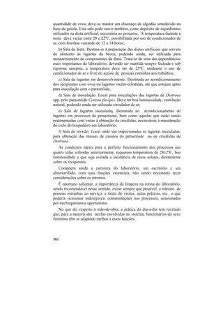 quantidade de ovos, deve-se manter um chumaço de algodão umedecido na
base da gaiola. Esta sala pode servir também, como depósito de ingredientes
utilizados na dieta artificial, necessária ao processo. A temperatura durante a
noite deve variar entre 20 e 22ºC, possibilitada por uso de condicionador de
ar, com fotofase variando de 12 a 14 horas;
   b) Sala de dieta. Destina-se à preparação das dietas artificiais que servem
de alimento às lagartas da broca, podendo ainda, ser utilizada para
armazenamento de componentes da dieta. Trata-se de uma das dependências
mais importantes do laboratório, devendo ser mantida sempre fechada e sob
rigorosa assepsia, a temperatura deve ser de 25ºC, mediante o uso de
condicionador de ar e livre do acesso de pessoas estranhas aos trabalhos;
   c) Sala de lagartas em desenvolvimento. Destinada ao acondicionamento
dos recipientes com ovos ou lagartas recém-eclodidas, até que estejam aptas
para inoculação com o parasitóide;
   d) Sala de inoculação. Local para inoculações das lagartas de Diatraea
spp. pelo parasitóide Cotesia flavipes. Deve ter boa luminosidade, ventilação
natural, podendo ainda ser utilizado circulador de ar;
   e) Sala de lagartas inoculadas. Destinada ao acondicionamento de
lagartas em processos de parasitismo, bem como aquelas que estão sendo
realimentadas com vistas à obtenção de crisálidas, necessárias à manutenção
do ciclo do hospedeiro em laboratório;
   f) Sala de revisão. Local onde são inspecionadas as lagartas inoculadas,
para obtenção das massas de casulos do parasitóide ou de crisálidas de
Diatraea.
   As condições ideais para o perfeito funcionamento dos processos nas
quatro salas referidas anteriormente, requerem temperatura de 28±2ºC, boa
luminosidade e que seja evitada a incidência de raios solares, diretamente
sobre os recipientes.
   Compõem ainda a estrutura do laboratório, um escritório e um
almoxarifado, com suas funções essenciais, não sendo necessário tecer
considerações sobre os mesmos.
   É oportuno salientar, a importância da limpeza na rotina do laboratório,
sendo recomendável nesse sentido, evitar sempre que possível, o trânsito de
pessoas estranhas ao serviço, a título de visitas, aulas práticas, etc., o que
poderia ocasionar indesejáveis contaminações nos processos, ocasionadas
por microrganismos oportunistas.
   No que diz respeito à mão-de-obra, a prática do dia-a-dia tem revelado
que, para a maioria das tarefas envolvidas no sistema, funcionários do sexo
feminino têm se adaptado melhor a essas funções.



362
 