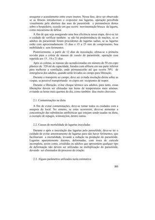assegurar o acasalamento entre esses insetos. Nessa fase, deve ser observado
se as fêmeas introduziram o ovipositor nas lagartas, operação percebida
visualmente pela abertura das asas do parasitóide e permanência destes
sobre o hospedeiro, ocasião em que ocorre movimentação brusca da lagarta,
como mecanismo de defesa.
   A fim de que seja assegurado uma boa eficiência nessa etapa, deve-se ter
o cuidado de verificar também se não há predominância de machos, se os
adultos do parasitóide foram procedentes de lagartas sadias, se as lagartas
estão com aproximadamente 15 dias e 15 a 25 mm de comprimento, boa
mobilidade e sem ferimentos.
   Posteriormente, a partir de 12 dias da inoculação, efetua-se a primeira
revisão para a coleta de massas de casulo do parasitóide, operação essa
repetida aos 15 , 18 e 21 dias .
   Após as coletas, as massas são acondicionadas em número de 50 em copo
plástico de 320 ml de capacidade, furados com alfinete em sua parte inferior
para melhorar a ventilação, onde permanecerão até que ocorra 70% de
emergência dos adultos, quando serão levados ao campo para liberação.
   Durante o transporte ao campo, deve ser evitada insolação direta sobre as
vespas, se possível transportando os copos em recipientes de isopor.
    Durante a liberação, evitar choque térmico aos adultos, para tanto, essas
liberações devem ser efetuadas nas horas de temperaturas mais amenas,
evitando as horas mais quentes do dia, como também dias muito chuvosos.


   2.1. Contaminações na dieta
   A fim de evitar contaminações, deve-se tomar todos os cuidados com a
assepsia do local. No entanto, se estas ocorrerem, deve-se aumentar a
concentração das substâncias antibióticas que estejam sendo usadas na dieta,
a exemplo de nipagin, wintomylon, dentre outras.


   2.2. Causas de mortalidade de lagartas inoculadas
   Durante e após a inoculação das lagartas pelo parasitóide, deve-se ter o
cuidado de evitar amontoamento de lagartas para não haver ferimentos, que
facilitariam a mortalidade, levando a redução na produção do parasitóide.
Lagartas aparentemente doentes, deformadas, com troca de cutícula
incompleta, assim como, crisálidas ou adultos que apresentem qualquer tipo
de deformação não devem ser utilizadas na multiplicação do parasitóide,
devendo ser eliminados do processo de criação.


   2.3. Alguns parâmetros utilizados nesta estimativa:

                                                                         365
 