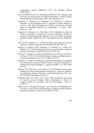 polipropileno. Recife: CODECAP, 1977. 11p. (Boletim Técnico
   CODECAP, 5).
EECAC/UFRPE/Governo de Pernambuco/SINDAÇUCAR. Situação atual
  das brocas da cana-de-açúcar no Estado de Pernambuco. Carpina: Estação
  Experimental de Cana-de-Açúcar, 1997. 20p. (Informativo, 2).
Guagliumi, P.; Marques, E.J.; Mendonça, A.F.; Menezes, C. Primeiros
  resultados na luta biológica contra a cigarrinha da folha Mahanarva
  posticata Stal (Hom.,Cercopidae) no Nordeste do Brasil In: Reunião
  Anual da Sociedade Brasileira de Entomologia, 2., Recife, 1969.
  Resumos ... p.85.
Guagliumi, P.; Marques, E.J.; Vilas Boas, A.M. Contribuição ao estudo da
  cultura e aplicação de Metarhizium anisopliae (Metschn.) Sorokin no
  controle da cigarrinha-da-folha Mahanarva posticata (Stal) no nordeste
  do Brasil. Recife: CODECAP, 1974. 54p. (Boletim Técnico CODECAP,
  3).
Lima, R.O.R.; Marques, E.J. Controle biológico das pragas da cana-de-
   açúcar no Nordeste. Piracicaba: IAA-PLANALSUCAR, 1985. 8p.
Macedo, N.; Botelho, P.S.M.; Degaspari, N.; Almeida, L.C.; Araújo, J.R.
  Magrini, E.A. Controle biológico da broca da cana-de-açúcar: manual de
  instrução. Piracicaba: IAA/PLANALSUCAR, 1983. 22p.
Macedo, N. Método de criação do parasitóide Cotesia flavipes (Cameron).
  In. Bueno, V.H.P. (Ed.) Controle biológico de pragas: produção massal e
  controle de qualidade. Lavras: UFLA, 2000. p.161-174.
Marques, E.J. Controle microbiano de cigarrinhas (Hemiptera: Cercopidae)
  com Metarhizium anisopliae (Metsch.) Sorok.: eficiência e limitações. In:
  Simpósio de Controle Biológico, 3., Águas de Lindóia - SP, 1992. Anais
  p.73-78.
Marques, E.J.; Vilas Boas, A.M.; Pereira, C.E.F. Orientações técnicas para
  produção do fungo entomopatógeno Metarhizium anisopliae (Metsch.)
  em laboratórios setoriais. Piracicaba: IAA/PLANALSUCAR, 1981. 23p.
  (PLANALSUCAR. Boletim Técnico, 2).
Mendonça Filho, A.F.; Risco, S.H.; Costa, J.M.B. Introduction and rearing
  of Apanteles flavipes Cameron (Hym.., Braconidae) in Brazil. In:
  Congress ISSCT, 16., São Paulo – SP, 1977. Proceedings … 1978, v.1,
  p.703-710.
Moino Junior, A. Produção de fungos, vírus e bactérias entomopatogênicas.
  In:. Bueno, V.H.P. (Ed.) Controle biológico de pragas: produção massal e
  controle de qualidade. Lavras: UFLA, 2000. p.175-186.




                                                                       367
 