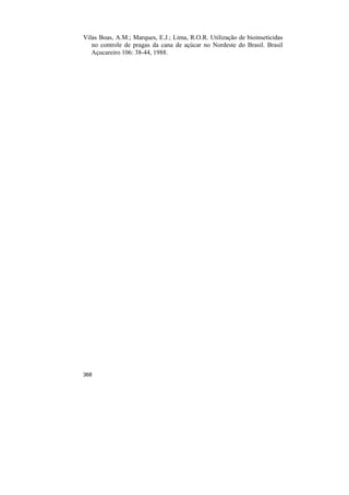 Vilas Boas, A.M.; Marques, E.J.; Lima, R.O.R. Utilização de bioinseticidas
   no controle de pragas da cana de açúcar no Nordeste do Brasil. Brasil
   Açucareiro 106: 38-44, 1988.




368
 
