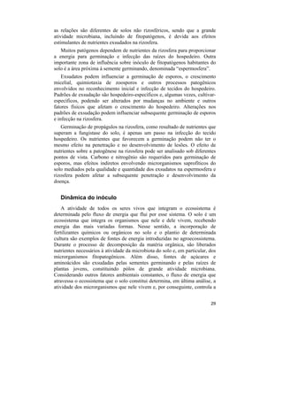 as relações são diferentes de solos não rizosféricos, sendo que a grande
atividade microbiana, incluindo de fitopatógenos, é devida aos efeitos
estimulantes de nutrientes exsudados na rizosfera.
   Muitos patógenos dependem de nutrientes da rizosfera para proporcionar
a energia para germinação e infecção das raízes do hospedeiro. Outra
importante zona de influência sobre inóculo de fitopatógenos habitantes do
solo é a área próxima à semente germinando, denominada “espermosfera”.
    Exsudatos podem influenciar a germinação de esporos, o crescimento
micelial, quimiotaxia de zoosporos e outros processos patogênicos
envolvidos no reconhecimento inicial e infecção de tecidos do hospedeiro.
Padrões de exsudação são hospedeiro-específicos e, algumas vezes, cultivar-
específicos, podendo ser alterados por mudanças no ambiente e outros
fatores físicos que afetam o crescimento do hospedeiro. Alterações nos
padrões de exsudação podem influenciar subsequente germinação de esporos
e infecção na rizosfera.
   Germinação de propágulos na rizosfera, como resultado de nutrientes que
superam a fungistase do solo, é apenas um passo na infecção do tecido
hospedeiro. Os nutrientes que favorecem a germinação podem não ter o
mesmo efeito na penetração e no desenvolvimento de lesões. O efeito de
nutrientes sobre a patogênese na rizosfera pode ser analisado sob diferentes
pontos de vista. Carbono e nitrogênio são requeridos para germinação de
esporos, mas efeitos indiretos envolvendo microrganismos saprofíticos do
solo mediados pela qualidade e quantidade dos exsudatos na espermosfera e
rizosfera podem afetar a subsequente penetração e desenvolvimento da
doença.


   Dinâmica do inóculo
    A atividade de todos os seres vivos que integram o ecossistema é
determinada pelo fluxo de energia que flui por esse sistema. O solo é um
ecossistema que integra os organismos que nele e dele vivem, recebendo
energia das mais variadas formas. Nesse sentido, a incorporação de
fertilizantes químicos ou orgânicos no solo e o plantio de determinada
cultura são exemplos de fontes de energia introduzidas no agroecossistema.
Durante o processo de decomposição da matéria orgânica, são liberados
nutrientes necessários à atividade da microbiota do solo e, em particular, dos
microrganismos fitopatogênicos. Além disso, fontes de açúcares e
aminoácidos são exsudadas pelas sementes germinando e pelas raízes de
plantas jovens, constituindo pólos de grande atividade microbiana.
Considerando outros fatores ambientais constantes, o fluxo de energia que
atravessa o ecossistema que o solo constitui determina, em última análise, a
atividade dos microrganismos que nele vivem e, por conseguinte, controla a


                                                                           29
 