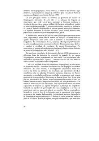 dinâmica dessas populações. Nesse contexto, o potencial de inóculo é algo
dinâmico, cujo aumento ou redução é controlado pela variação do fluxo de
energia que chega ao ecossistema (Ferraz, 1990).
    Os dois principais fatores na dinâmica do potencial de inóculo de
fitopatógenos habitantes do solo são (1) a natureza da resposta de
crescimento que pode servir para aumentar a biomassa mediante a
introdução de energia no sistema e (2) a eficiência de utilização da energia
na preservação da população. O primeiro determina o aumento na inclinação
da curva da dinâmica de potencial de inóculo quando a energia é disponível
e a segunda determina a extensão na qual a curva poderá declinar entre
períodos de disponibilidade de energia (Mitchell, 1979).
   A dinâmica do potencial de inóculo caracteriza-se por apresentar quatro
fases, cuja duração varia com os hábitos de infecção e sobrevivência do
agente patogênico, bem como com a natureza e suscetibilidade do
hospedeiro. As circunstâncias físicas, químicas e biológicas predominantes
no solo em cada momento constituem os fatores determinantes desse declive
e regulam a atividade da população do agente fitopatogênico. Por
conseguinte, a taxa de utilização da energia disponível determina a dinâmica
no potencial de inóculo no solo (Mitchell, 1979).
    Em excelente compilação de informações, Ferraz (1990) caracterizou as
diferentes fases da dinâmica do potencial de inóculo de um agente
fitopatogênico no solo, representada por uma curva. Essa sequência de fases
encontra-se representada na Figura 2.2, em que o declive em cada ponto da
curva constitui a característica mais importante.
   O início da atividade de um microrganismo fitopatogênico no solo ocorre
no momento em que a raiz entra em contato com um propágulo ou unidade
infecciosa. Até esse instante, o microrganismo encontra-se numa fase
inativa, na forma de estruturas de resistência que apresentam atividade
metabólica nula ou reduzida. Condições exógenas, impostas por fatores
ambientais, ou condições endógenas, reguladas geneticamente pela própria
constituição dos propágulos, determinam a duração dessa fase. Segue uma
fase de pré-colonização, durante a qual um propágulo germina e entra em
contato com as raízes do hospedeiro que cresce nas suas proximidades. Um
maior ou menor declive da curva nessa fase significa uma maior ou menor
capacidade de resposta do agente patogênico à presença do hospedeiro,
traduzida na rapidez de germinação dos seus propágulos e na taxa de
crescimento mais ou menos elevada do seu micélio. Após a penetração no
hospedeiro, ocorre a fase de colonização, que se caracteriza pela invasão
progressiva dos tecidos do hospedeiro e conseqüente aumento da produção
de biomassa do agente patogênico. O declive da curva nessa fase traduz o
grau de eficiência da relação agente patogênico-hospedeiro, que será tanto



30
 