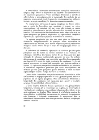 A sobrevivência é dependente do modo como a energia é conservada ao
longo do tempo através de mecanismos que reduzem a atividade metabólica
dos organismos patogênicos. Várias estratégias determinam o período de
sobrevivência e, conseqüentemente, a manutenção da população de um
organismo no solo, sendo possível agrupa-los em duas categorias: (a) fatores
inerentes ao agente patogênico; (b) fatores inerentes aos propágulos.
   As características intrínsecas do agente patogênico são fatores críticos
após a morte do hospedeiro, cuja resistência à invasão por outros
microrganismos vai reduzindo até que cessa, não restando ao agente
patogênico, outra alternativa que não seja sobreviver ou resistir de outras
maneiras. Três características são fundamentais para a sobrevivência de um
agente patogênico: (a) gama de hospedeiros; (b) capacidade de competição
saprofítica; (c) capacidade de produção de estruturas de resistência.
    Os agentes patogênicos que têm uma vasta gama de hospedeiros
alternativos, independentemente de quaisquer outros mecanismos de
sobrevivência que possuam, estão melhor preparados para se perpetuarem,
alongando assim o período em que os níveis das suas populações no solo são
elevados.
    A capacidade de competição saprofítica é a faculdade que um agente
patogênico tem de manter ou mesmo aumentar a sua biomassa por
colonização saprofítica dos tecidos mortos do seu hospedeiro e/ou pela
utilização de substratos indiferenciados presentes no solo. Os atributos
determinantes da capacidade para competição saprofítica foram destacados
por Garrett (1970), como: (a) rápida germinação dos propágulos; (b) elevada
taxa de crescimento; (c) capacidade enzimática para degradar celulose e
lignina; (d) capacidade para produzir substâncias biostáticas; (e) tolerância
às substâncias fungistáticas produzidas por outros microrganismos. Os
atributos que um agente patogênico possui determina a maior ou menor
capacidade para utilizar a energia disponível no substrato.
   Quanto maior a capacidade para produzir estruturas de resistência, maior
será o número de propágulos presentes no solo e, por conseguinte, o nível da
população de um agente patogênico. Duas características determinam a
longevidade dos propágulos: (a) capacidade para resistir a condições
adversas; (b) suscetibilidade a fatores bióticos.
   O efeito negativo de fatores físicos e químicos do solo, principalmente
temperatura, umidade, pH e concentração de oxigênio, na preservação da
viabilidade dos propágulos como unidades infecciosas são evidentes e não
serão analisados em detalhes. Mais marcante é a influência negativa dos
fatores bióticos na viabilidade das estruturas de resistência dos patógenos,
cujo fenômeno é designado genericamente de antagonismo. Este se
manifesta de diversas formas, tais como parasitismo, predação, competição,
antibiose e biostase.

32
 